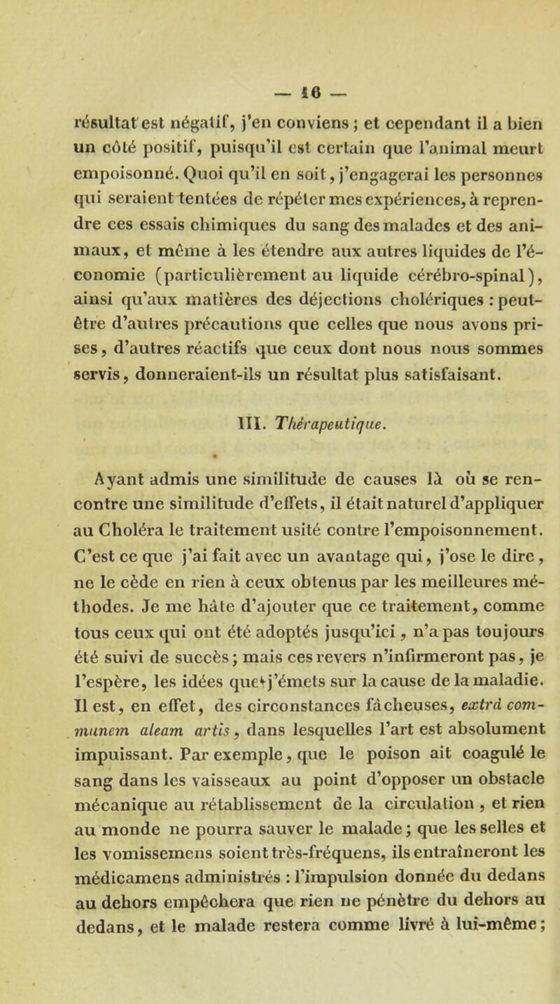 résultat est négatif, j’en conviens ; et cependant il a bien un côté positif, puisqu’il est certain que l’animal meurt empoisonné. Quoi qu’il en soit, j’engagerai les personnes qui seraient tentées de répéter mes expériences, à repren- dre ces essais chimiques du sang des malades et des ani- maux, et môme à les étendre aux autres liquides de l’é- conomie (particulièrement au liquide cérébro-spinal), ainsi qu’aux matières des déjections cholériques : peut- être d’autres précautions que celles que nous avons pri- ses , d’autres réactifs que ceux dont nous nous sommes servis, donneraient-ils un résultat plus satisfaisant. III. Thérapeutique. % Ayant admis une similitude de causes IA où se ren- contre une similitude d’effets, il était naturel d’appliquer au Choléra le traitement usité contre l’empoisonnement. C’est ce que j’ai fait avec un avantage qui, j’ose le dire , ne le cède en rien à ceux obtenus par les meilleures mé- thodes. Je me hâte d’ajouter que ce traitement, comme tous ceux qui ont été adoptés jusqu’ici, n’a pas toujours été suivi de succès; mais ces revers n’infirmeront pas, je l’espère, les idées que‘►j’émets sur la cause de la maladie. Il est, en effet, des circonstances fâcheuses, extra com- munem aleam artis, dans lesquelles l’art est absolument impuissant. Par exemple, que le poison ait coagulé le sang dans les vaisseaux au point d’opposer un obstacle mécanique au rétablissement de la circulation , et rien au monde ne pourra sauver le malade ; que les selles et les vomissemens soient très-fréquens, ils entraîneront les médicamens administrés : l’impulsion donnée du dedans au dehors empêchera que rien ne pénètre du dehors au dedans, et le malade restera comme livré à lui-même ;