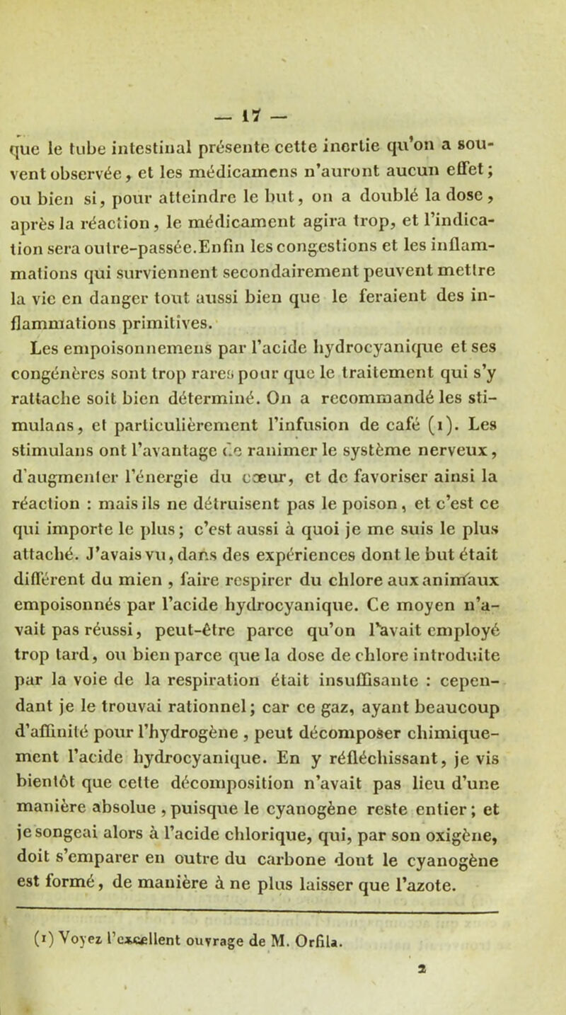 que le tube intestinal présente cette inertie qu’on a sou- vent observée, et les médicamens n’auront aucun effet; ou bien si, pour atteindre le but, on a doublé la dose, après la réaction, le médicament agira trop, et l’indica- tion sera outre-passée.Enfin les congestions et les inflam- mations qui surviennent secondairement peuvent mettre la vie en danger tout aussi bien que le feraient des in- flammations primitives. Les empoisonnemens par l’acide hydrocyanique et ses congénères sont trop rares pour que le traitement qui s’y rattache soit bien déterminé. On a recommandé les sti- mulans, et particulièrement l’infusion de café (i). Les stimulans ont l’avantage de ranimer le système nerveux, d’augmenter l’énergie du coeur, et de favoriser ainsi la réaction : mais ils ne détruisent pas le poison, et c’est ce qui importe le plus; c’est aussi à quoi je me suis le plus attaché. J'avais vu, dans des expériences dont le but était différent du mien , faire respirer du chlore aux animaux empoisonnés par l’acide hydrocyanique. Ce moyen n’a- vait pas réussi, peut-être parce qu’on l'avait employé trop tard, ou bien parce que la dose de chlore introduite par la voie de la respiration était insuffisante : cepen- dant je le trouvai rationnel; car ce gaz, ayant beaucoup d’affinité pour l’hydrogène , peut décomposer chimique- ment l’acide hydrocyanique. En y réfléchissant, je vis bientôt que cette décomposition n’avait pas lieu d’une manière absolue , puisque le cyanogène reste entier ; et je songeai alors à l’acide chlorique, qui, par son oxigène, doit s’emparer en outre du carbone dont le cyanogène est formé, de manière à ne plus laisser que l’azote. (i) Voyez l’e*c«llent ouvrage de M. Orfila. 2