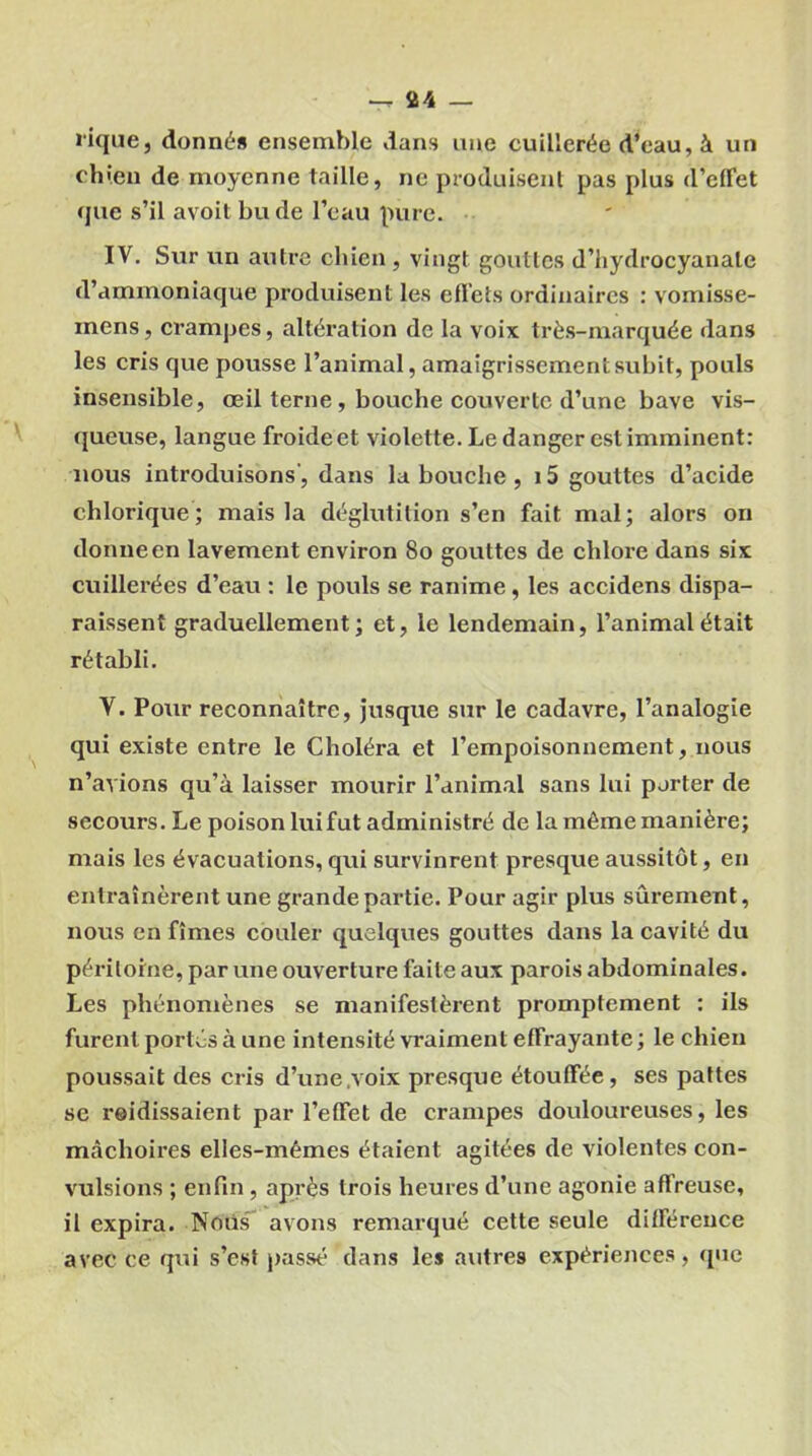 lique, donné» ensemble dans une cuillerée d’eau, à un chien de moyenne taille, ne produisent pas plus d'effet que s’il avoit bu de l’eau pure. IV. Sur un autre chien , vingt gouttes d'hydrocyanale d’ammoniaque produisent les effets ordinaires : vomisse- inens, crampes, altération de la voix très-marquée dans les cris que pousse l’animal, amaigrissement subit, pouls insensible, œil terne, bouche couverte d’une bave vis- queuse, langue froide et violette. Le danger est imminent: nous introduisons', dans la bouche , i5 gouttes d’acide chlorique; mais la déglutition s’en fait mal; alors on donne en lavement environ 80 gouttes de chlore dans six cuillerées d’eau : le pouls se ranime, les accidens dispa- raissent graduellement; et, le lendemain, l’animal était rétabli. V. Pour reconnaître, jusque sur le cadavre, l’analogie qui existe entre le Choléra et l’empoisonnement, nous n’avions qu’à laisser mourir l’animal sans lui porter de secours. Le poison lui fut administré de la même manière; mais les évacuations, qui survinrent presque aussitôt, en entraînèrent une grande partie. Pour agir plus sûrement, nous en fîmes couler quelques gouttes dans la cavité du péritoine, par une ouverture faite aux parois abdominales. Les phénomènes se manifestèrent promptement : ils furent portés à une intensité vraiment effrayante ; le chien poussait des cris d’une .voix presque étouffée, ses pattes se reidissaient par l’effet de crampes douloureuses, les mâchoires elles-mêmes étaient agitées de violentes con- vulsions ; enfin , après trois heures d’une agonie affreuse, il expira. Noiis avons remarqué cette seule différence avec ce qui s’est passé dans les autres expériences, que