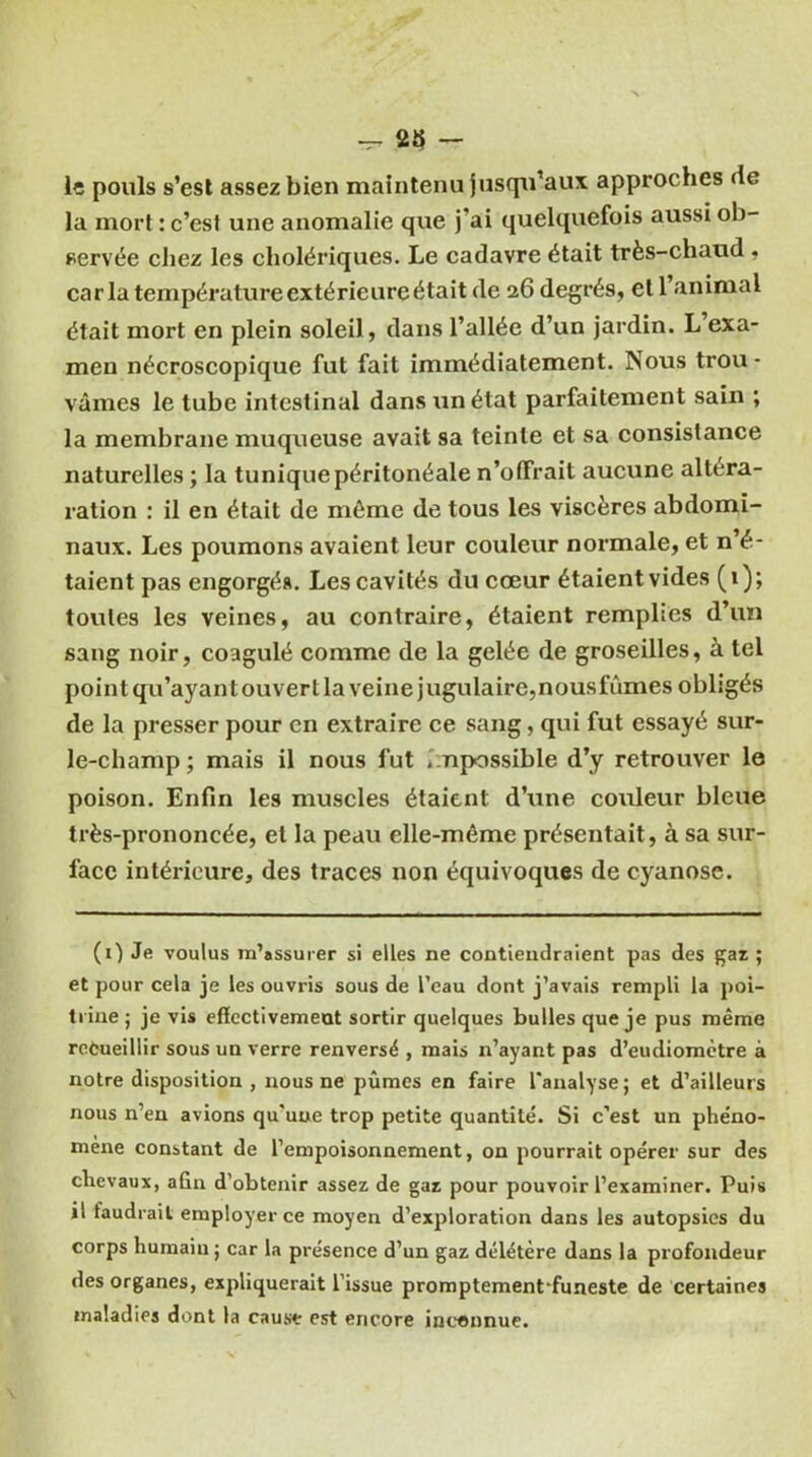 lî pouls s’est assez bien maintenu jusqu’aux approches (le la mort : c’est une anomalie que j’ai quelquefois aussi ob- servée chez les cholériques. Le cadavre était très-chaud . caria température extérieure était de 26 degrés, et l’animal était mort en plein soleil, dans l’allée d’un jardin. L’exa- men nécroscopique fut fait immédiatement. Nous trou - vâmes le tube intestinal dans un état parfaitement sain ; la membrane muqueuse avait sa teinte et sa consistance naturelles ; la tunique péritonéale n’offrait aucune altéra- ration : il en était de môme de tous les viscères abdomi- naux. Les poumons avaient leur couleur normale, et n’é- taient pas engorgés. Les cavités du cœur étaient vides (1); toutes les veines, au contraire, étaient remplies d’un sang noir, coagulé comme de la gelée de groseilles, à tel point qu’ayant ouvert la veine jugulaire, nousfûmes obligés de la presser pour en extraire ce sang, qui fut essayé sur- le-champ; mais il nous fut . npossible d’y retrouver le poison. Enfin les muscles étaient d’une coxxleur bleue très-prononcée, et la peau elle-même présentait, à sa sur- face intérieure, des traces non équivoques de cyanose. (1) Je voulus m’assurer si elles ne contiendraient pas des gaz ; et pour cela je les ouvris sous de l’eau dont j’avais rempli la poi- trine ; je vis effectivement sortir quelques bulles que je pus même recueillir sous un verre renversé , mais n’ayant pas d’eudiomètre à notre disposition , nous ne pûmes en faire l'analyse; et d’ailleurs nous n’en avions qu'une trop petite quantité. Si c’est un phéno- mène constant de l’empoisonnement, on pourrait opérer sur des chevaux, afin d’obtenir assez de gaz pour pouvoir l’examiner. Puis il taudrait employer ce moyen d’exploration dans les autopsies du corps humain ; car la présence d’un gaz délétère dans la profondeur des organes, expliquerait l’issue promptement'funeste de certaines maladies dont la cause est encore inconnue.