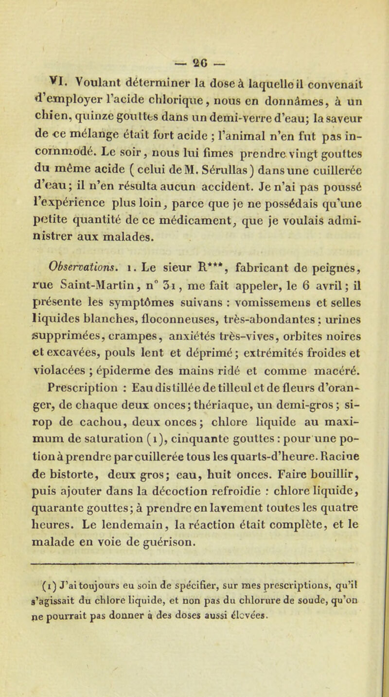 VI. Voulant déterminer la dose à laquelle il convenait d employer l’acide chlorique, nous en donnâmes, à un chien, quinze gou Ites dans un demi-verre d’eau; la saveur de ce mélange était lort acide ; l’animal n’en fut pas in- commodé. Le soir, nous lui fîmes prendre vingt gouttes du même acide ( celui deM. Sérullas) dans une cuillerée d’eau; il n’en résulta aucun accident. Je n’ai pas poussé l’expérience plus loin, parce que je ne possédais qu’une petite quantité de ce médicament, que je voulais admi- nistrer aux malades. Observations. 1. Le sieur R***, fabricant de peignes, rue Saint-Martin, n° 3i, me fait appeler, le 6 avril; il présente les symptômes suivans : vomissemens et selles liquides blanches, floconneuses, très-abondantes ; urines supprimées, crampes, anxiétés très-vives, orbites noires et excavées, pouls lent et déprimé; extrémités froides et violacées ; épiderme des mains ridé et comme macéré. Prescription : Eau distillée de tilleul et de fleurs d’oran- ger, de chaque deux onces;thériaque, un demi-gros; si- rop de cachou, deux onces; chlore liquide au maxi- mum de saturation (1), cinquante gouttes : pour une po- tion à prendre par cuillerée tous les quarts-d’heure. Racine de bistorte, deux gros; eau, huit onces. Faire bouillir, puis ajouter dans la décoction refroidie : chlore liquide, quarante gouttes; à prendre en lavement toutes les quatre heures. Le lendemain, la réaction était complète, et le malade en voie de guérison. (i) J’ai toujours eu soin de spécifier, sur mes prescriptions, qu’il s’agissait du chlore liquide, et non pas du chlorure de soude, qu’on ne pourrait pas donner à des doses aussi élevées.