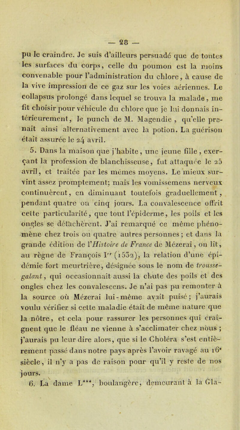 pu le craindre. Je suis d’ailleurs persuadé que de tontes les surfaces du corps, celle du poumon est la moins convenable pour l’administration du chlore, à cause de la vive impression de ce gaz sur les voies aériennes. Le collapsus prolongé dans lequel se trouva la malade, me fit choisir pour véhicule du chlore que je lui donnais in- térieurement, le punch de M. Magendie , qu’elle pre- nait ainsi alternativement avec la potion. La guérison était assurée le 24 avril. 5. Dans la maison que j’habite, une jeune fille , exer- çant la profession de blanchisseuse, fut attaquée le 23 avril, et traitée par les mêmes moyens. Le mieux sur- vint assez promptement: mais les vomissemens nerveux continuèrent, en diminuant toutefois graduellement, pendant quatre ou cinq jours. La convalescence offrit cette particularité, que tout l’épiderme, les poils et les ongles se détachèrent. J’ai remarqué ce même phéno- mène chez trois ou quatre autres personnes ; et dans la grande édition de l'Histoire de France de Mézerai, on lit, au règne de François Ifr (i5Ô2), la relation d’une épi- démie fort meurtrière, désignée sous le nom de trousse- galant , qui occasionnait aussi la chute des poils et des ongles chez les convalescens. Je n’ai pas pu remonter à la source où Mézerai lui-même avait puisé; j’aurais voulu vérifier si celle maladie était de même nature que la nôtre, et cela pour rassurer les personnes qui crai- gnent que le fléau ne vienne à s’acclimater chez nous ; j’aurais pu leur dire alors, que si le Choléra s’est entiè- rement passé dans notre pays après l’avoir ravagé au 16* siècle, il n’y a pas de raison pour qu’il y reste de nos jours. 6. La dame L**% boulangère, demeurant à la Cia-