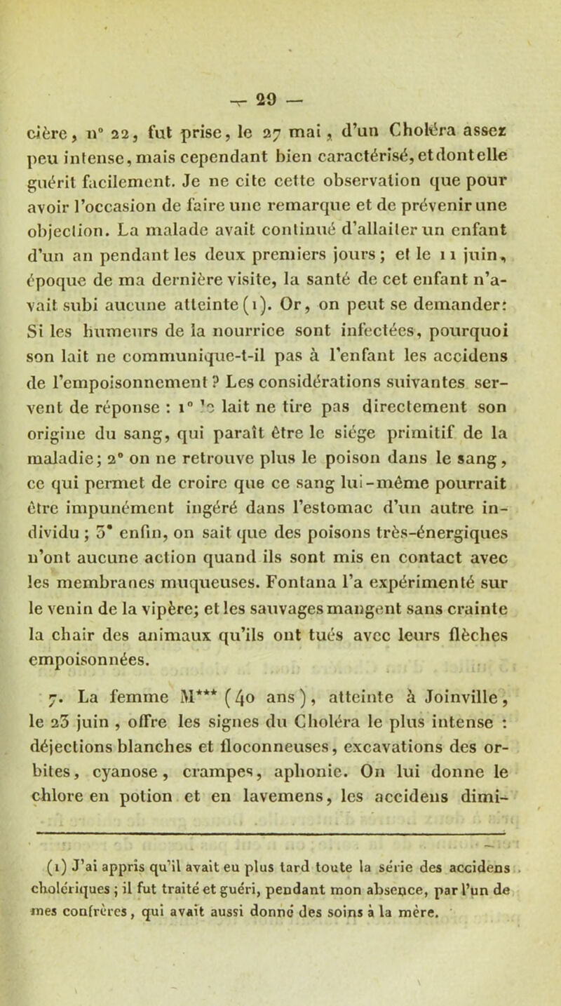 -r- 20 — cière, n° 22, fut prise, le 27 mai, d’un Choléra assez peu intense, mais cependant bien caractérisé, etdontelle guérit facilement. Je ne cite cette observation que pour avoir l’occasion de faire une remarque et de prévenir une objection. La malade avait continué d’allaiter un enfant d’un an pendant les deux premiers jours; et le 11 juin, époque de ma dernière visite, la santé de cet enfant n’a- vait subi aucune atteinte(1). Or, on peut se demander: Si les humeurs de la nourrice sont infectées, pourquoi son lait ne communique-t-il pas à l’enfant les accidens de l’empoisonnement? Les considérations suivantes ser- vent de réponse : i° ’o lait ne tire pas directement son origine du sang, qui paraît être le siège primitif de la maladie; 20 on ne retrouve plus le poison dans le sang, ce qui permet de croire que ce sang lui-même pourrait être impunément ingéré dans l’estomac d’un autre in- dividu ; 5* enfin, on sait que des poisons très-énergiques n’ont aucune action quand ils sont mis en contact avec les membranes muqueuses. Fontana l’a expérimenté sur le venin de la vipère; et les sauvages mangent sans crainte la chair des animaux qu’ils ont tués avec leurs flèches empoisonnées. 7. La femme M*** ( l\o ans ), atteinte à Joinville, le 25 juin , offre les signes du Choléra le plus intense : déjections blanches et floconneuses, excavations des or- bites, cyanose, crampes, aphonie. On lui donne le chlore en potion et en lavemens, les accidens dimi- (1) J’ai appris qu’il avait eu plus lard toute la série des accidens cholériques ; il fut traité et guéri, pendant mon absence, par l’un de mes confrères, qui avait aussi donne des soins à la mère.