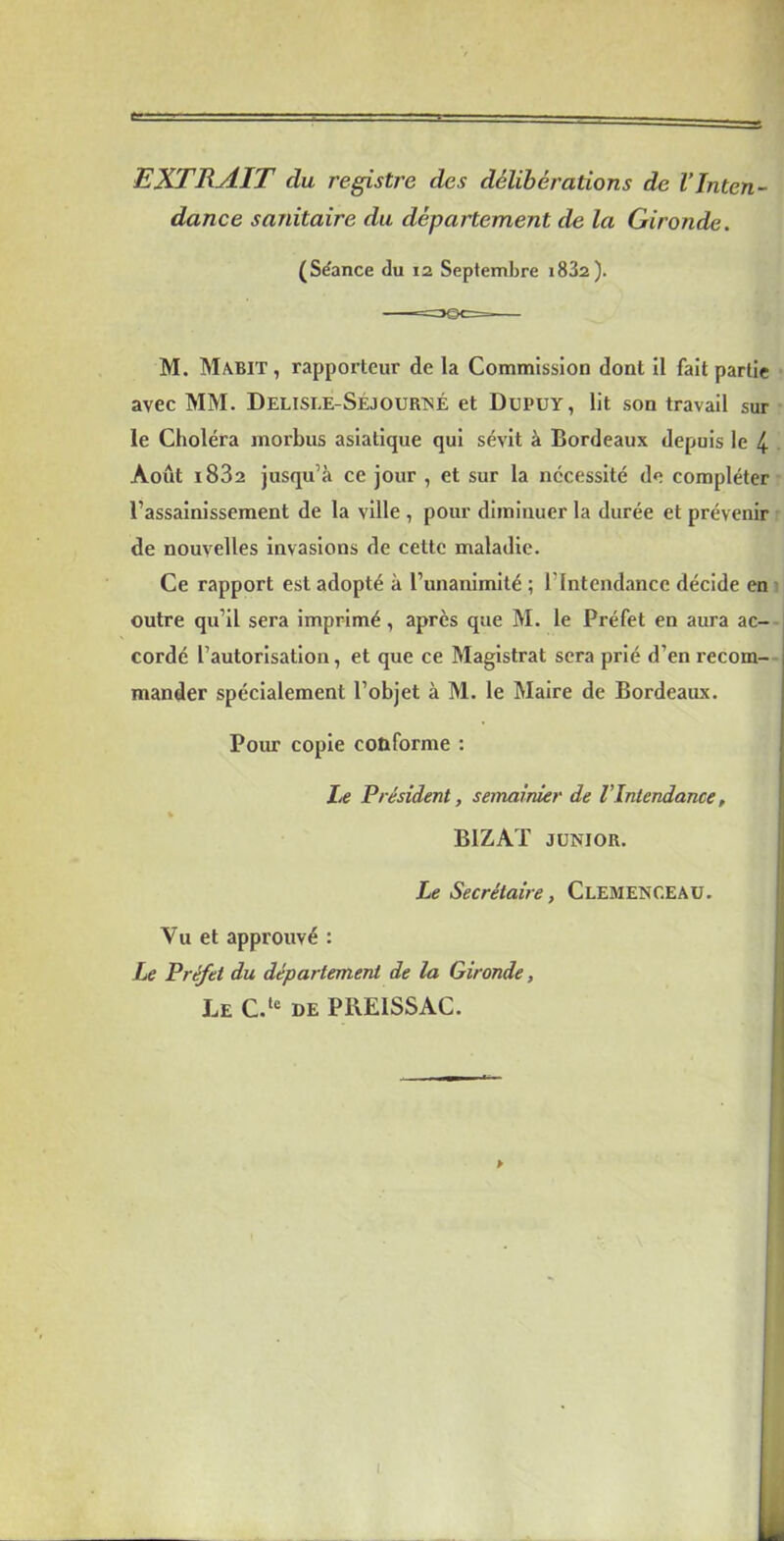 EXTRAIT du registre des délibérations de l’Inten- dance sanitaire du département de la Gironde. (Séance du 12 Septembre i832). M. Mabit, rapporteur de la Commission dont il fait partie avec MM. Delisle-Séjourné et Dupuy, lit son travail sur le Choléra morbus asiatique qui sévit à Bordeaux depuis le 4 Août i832 jusqu’à ce jour , et sur la nécessité de compléter rassainissement de la ville , pour diminuer la durée et prévenir de nouvelles invasions de cette maladie. Ce rapport est adopté à l’unanimité ; l’Intendance décide en outre qu’il sera imprimé, après que M. le Préfet en aura ac- cordé l’autorisation, et que ce Magistrat sera prié d’en recom- mander spécialement l’objet à M. le Maire de Bordeaux. Pour copie conforme : Le Président, semainier de l Intendance, B1ZAT junior. Le Secrétaire, Clemenceau. Vu et approuvé : Le Préfet du département de la Gironde, Le C.le de PrxElSSAC. !