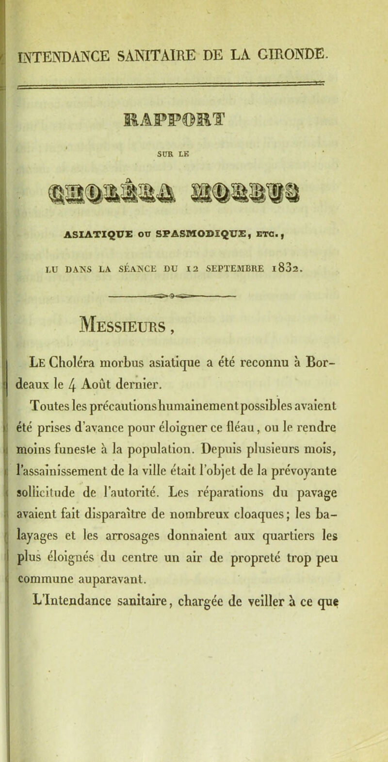 INTENDANCE SANITAIRE DE LA GIRONDE. HAPPO&T SUR LK ASIATIQUE OU SPASMODIQUE, ETC., LU DANS LA SÉANCE DU 12 SEPTEMBRE l832. Messieurs , Le Choléra morbus asiatique a été reconnu à Bor- deaux le 4 Août dernier. Toutes les précautionshumainement possibles avaient été prises d’avance pour éloigner ce lléau, ou le rendre moins funeste à la population. Depuis plusieurs mois, l’assainissement de la ville était l’objet de la prévoyante sollicitude de l’autorité. Les réparations du pavage avaient fait disparaître de nombreux cloaques ; les ba- layages et les arrosages donnaient aux quartiers les plus éloignés du centre un air de propreté trop peu commune auparavant. L’Intendance sanitaire, chargée de veiller à ce que