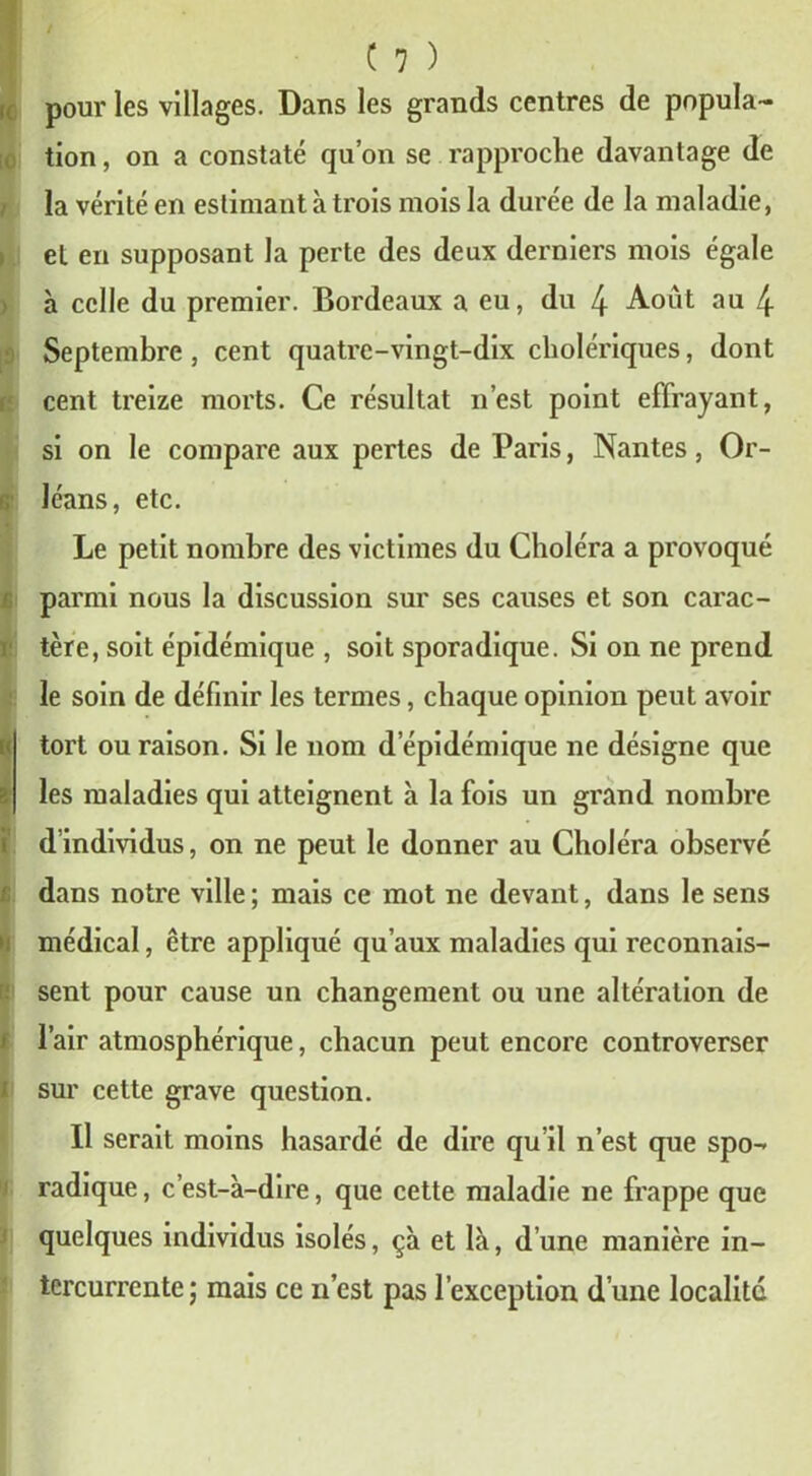 tion , on a constaté qu’on se rapproche davantage de la vérité en estimant à trois mois la durée de la maladie, > et en supposant la perte des deux derniers mois égale à celle du premier. Bordeaux a eu, du 4 Août au 4 Septembre , cent quatre-vingt-dix cholériques, dont cent treize morts. Ce résultat n’est point effrayant, si on le compare aux pertes de Paris, Nantes, Or- r, léans, etc. Le petit nombre des victimes du Choléra a provoqué parmi nous la discussion sur ses causes et son carac- tère, soit épidémique , soit sporadique. Si on ne prend le soin de définir les termes, chaque opinion peut avoir tort ou raison. Si le nom d épidémique ne désigne que les maladies qui atteignent à la fois un grand nombre d’individus, on ne peut le donner au Choléra observé dans notre ville; mais ce mot ne devant, dans le sens médical, être appliqué qu’aux maladies qui reconnais- sent pour cause un changement ou une altération de l’air atmosphérique, chacun peut encore controverser sur cette grave question. Il serait moins hasardé de dire qu’il n’est que spo- radique , c’est-à-dire, que cette maladie ne frappe que quelques individus isolés, çà et là, d’une manière in- tercurrente; mais ce n’cst pas l’exception d’une localité