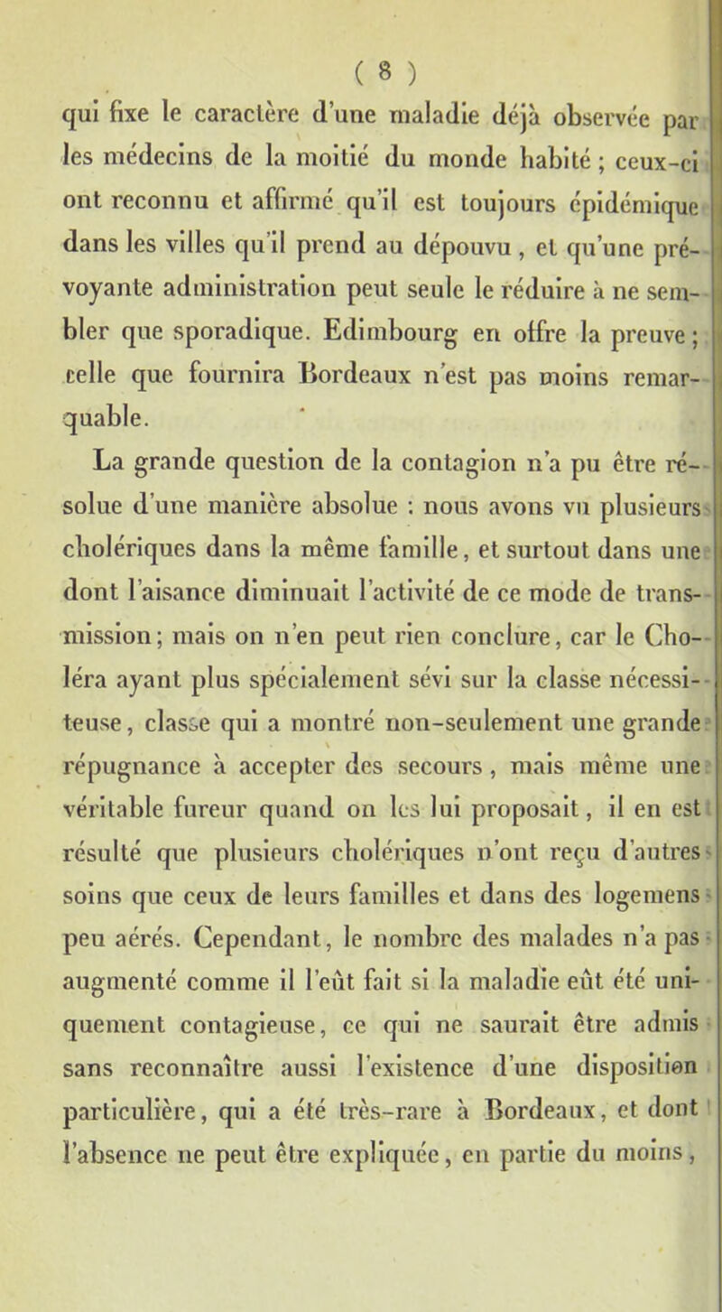 qui fixe le caractère d’une maladie déjà observée par les médecins de la moitié du monde habité ; ceux-ci ont reconnu et affirmé qu’il est toujours épidémique dans les villes qu’il prend au dépouvu , et qu’une pré- voyante administration peut seule le réduire h. ne sem- j bler que sporadique. Edimbourg en offre la preuve; i celle que fournira Bordeaux n’est pas moins remar- j quable. La grande question de la contagion n’a pu être ré- solue d’une manière absolue : nous avons vu plusieurs cholériques dans la même famille, et surtout dans une dont l’aisance diminuait l’activité de ce mode de trans- mission; mais on n’en peut rien conclure, car le Cho- léra ayant plus spécialement sévi sur la classe nécessi- teuse, classe qui a montré non-seulement une grande \ répugnance à accepter des secours, mais même une véritable fureur quand on les lui proposait, il en est résulté que plusieurs cholériques n’ont reçu d'autres* soins que ceux de leurs familles et dans des logemens peu aérés. Cependant, le nombre des malades n’a pas augmenté comme il l’eut fait si la maladie eût été uni- quement contagieuse, ce qui ne saurait être admis sans reconnaître aussi l’existence d’une disposition particulière, qui a été très-rare à Bordeaux, et dont l’absence 11e peut être expliquée, en partie du moins,