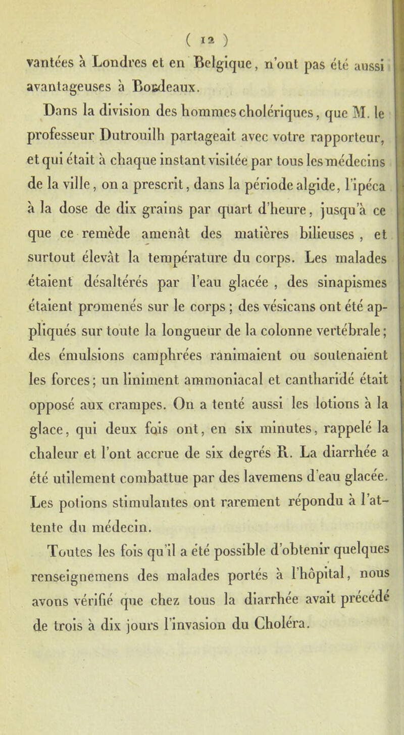 vantées à Londres et en Belgique, n’ont pas été aussi avantageuses à Botdcaux. Dans la division des hommes cholériques, que M. le professeur Dutrouilh partageait avec votre rapporteur, et qui était à chaque instant visitée par tous les médecins de la ville, on a prescrit, dans la période algide, l’ipéca à la dose de dix grains par quart d’heure, jusqu’à ce que ce remède amenât des matières bilieuses , et surtout élevât la température du corps. Les malades étaient désaltérés par l’eau glacée , des sinapismes étaient promenés sur le corps ; des vésicans ont été ap- pliqués sur toute la longueur de la colonne vertébrale; des émulsions camphrées ranimaient ou soutenaient les forces ; un liniment ammoniacal et cantharidé était opposé aux crampes. On a tenté aussi les lotions à la glace, qui deux fois ont, en six minutes, rappelé la chaleur et l’ont accrue de six degrés R. La diarrhée a été utilement combattue par des lavemens d eau glacée. Les potions stimulantes ont rarement répondu à 1 at- tente du médecin. Toutes les fois qu’il a été possible d’obtenir quelques renseignemens des malades portés à 1 hôpital, nous avons vérifié que chez tous la diarrhée avait précédé de trois à dix jours l’invasion du Choléra.