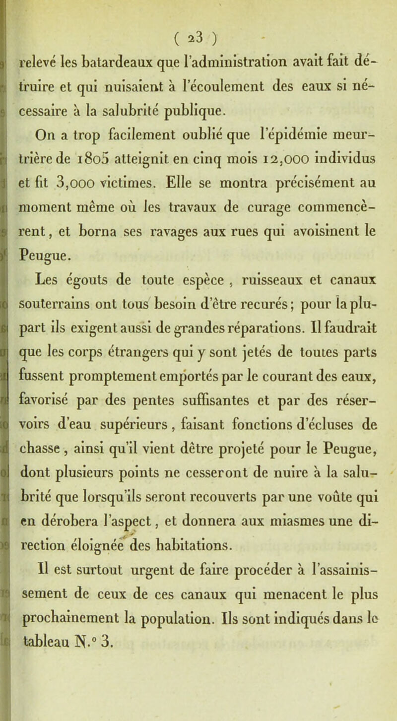 ( *3 ) relevé les batardeaux que l’administration avait fait dé- truire et qui nuisaient à l’écoulement des eaux si né- cessaire à la salubrité publique. On a trop facilement oublié que l’épidémie meur- trière de i8o5 atteignit en cinq mois 12,000 individus et fit 3,000 victimes. Elle se montra précisément au moment même où les travaux de curage commencè- rent , et borna ses ravages aux rues qui avoisinent le Peugue. Les égouts de toute espèce , ruisseaux et canaux souterrains ont tous besoin detre recurés; pour la plu- part ils exigent aussi de grandes réparations. Il faudrait que les corps étrangers qui y sont jetés de tomes parts fussent promptement emportés par le courant des eaux, favorisé par des pentes suffisantes et par des réser- voirs d’eau supérieurs , faisant fonctions d’écluses de chasse, ainsi qu’il vient dêtre projeté pour le Peugue, dont plusieurs points ne cesseront de nuire à la salu- brité que lorsqu’ils seront recouverts par une voûte qui en dérobera l’aspect, et donnera aux miasmes une di- rection éloignée des habitations. 11 est surtout urgent de faire procéder à l’assainis- sement de ceux de ces canaux qui menacent le plus prochainement la population. Ils sont indiqués dans le