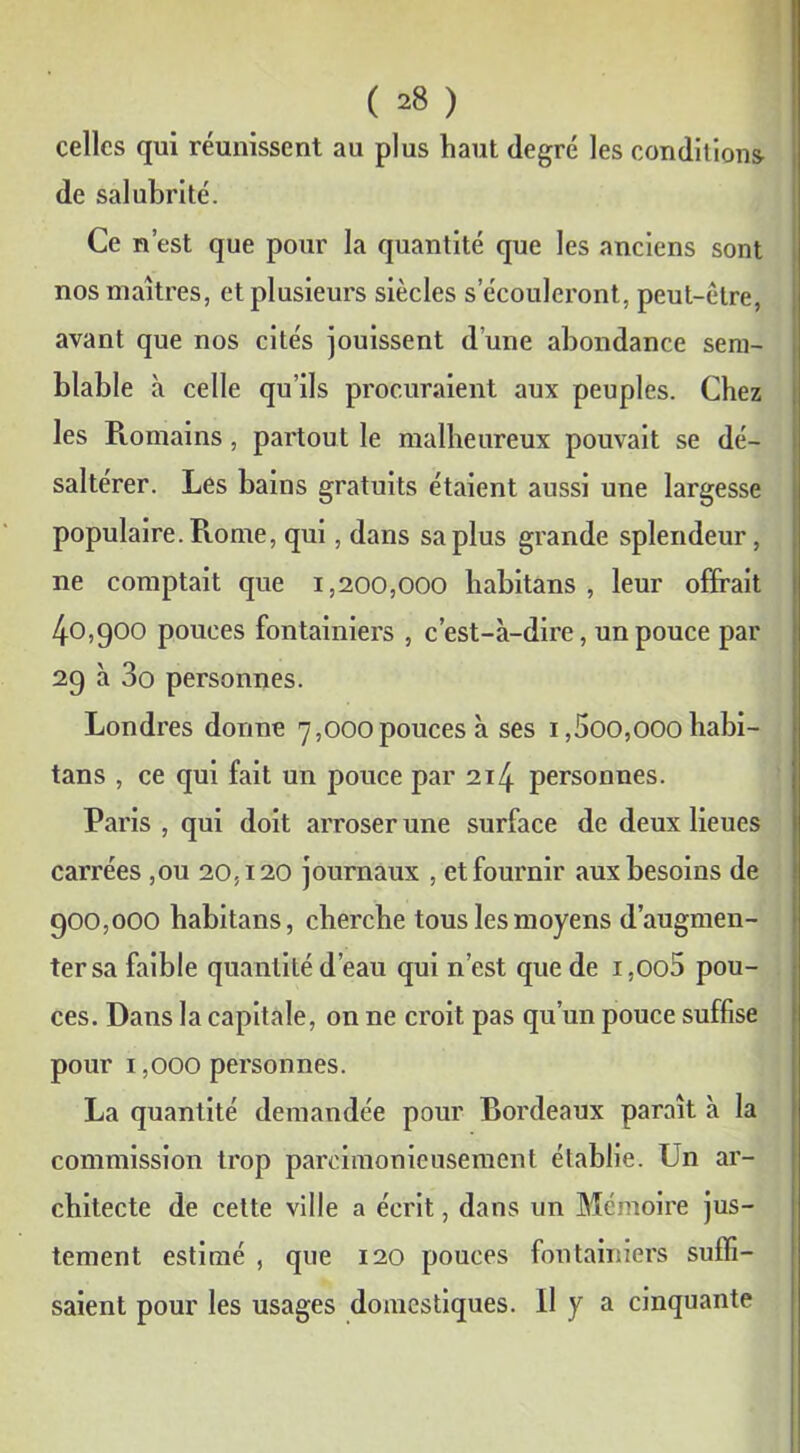 celles qui réunissent au plus haut degré les conditions de salubrité. Ce n’est que pour la quantité que les anciens sont nos maîtres, et plusieurs siècles s’écouleront, peut-être, avant que nos cités jouissent d’une abondance sem- blable à celle qu’ils procuraient aux peuples. Chez les Romains, partout le malheureux pouvait se dé- saltérer. Les bains gratuits étaient aussi une largesse populaire. Rome, qui, dans sa plus grande splendeur, ne comptait que 1,200,000 habitans , leur offrait 40,900 pouces fontainiers , c’est-à-dire, un pouce par 29 à 3o personnes. Londres donne 7,000pouces à ses 1,5oo,ooo habi- tans , ce qui fait un pouce par 214 personnes. Paris , qui doit arroser une surface de deux lieues carrées ,011 20,120 journaux , et fournir aux besoins de 900,000 habitans, cherche tous les moyens d’augmen- ter sa faible quantité d’eau qui n’est que de i,oo5 pou- ces. Dans la capitale, on ne croit pas qu’un pouce suffise pour 1,000 personnes. La quantité demandée pour Rordeaux paraît à la commission trop parcimonieusement établie. Un ar- chitecte de cette ville a écrit, dans un Mémoire jus- tement estimé , que 120 pouces fontainiers suffi- saient pour les usages domestiques. Il y a cinquante