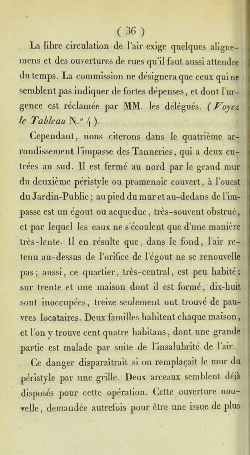 La libre circulation de l’air exige quelques aligne - mens et des ouvertures de rues qu’il faut aussi attendre du temps. La commission ne désignera que ceux qui ne semblent pas indiquer de fortes dépenses, et dont l'ur- gence est réclamée par MM. les délégués. ( Voyez, le Tableau N.° 4)- Cependant, nous citerons dans le quatrième ar- l'ondissement l’impasse des Tanneries, qui a deux en- trées au sud. Il est fermé au nord par le grand mur du deuxième péristyle ou promenoir couvert, à l'ouest du Jardin-Public ; au pied du mur et au-dedans de l’im- passe est un égout ou acqueduc, très-souvent obstrué, et par lequel les eaux ne s’écoulent que d’une manière très-lente. Il en résulte que, dans le fond, l’air re- tenu au-dessus de l’orifice de l’égout ne se renouvelle pas; aussi, ce quartier, très-central, est peu habité: sur trente et une maison dont il est formé, dix-huit sont inoccupées, treize seulement ont trouvé de pau- vres locataires. Deux familles habitent chaque maison, et I on y trouve cent quatre habitans, dont une grande partie est malade par suite de l’insalubrité de l’air. Ce danger disparaîtrait si on remplaçait le mur du péristyle par une grille. Deux arceaux semblent déjà disposés pour cette opération. Cette ouverture nou- velle , demandée autrefois pour être une issue de plus