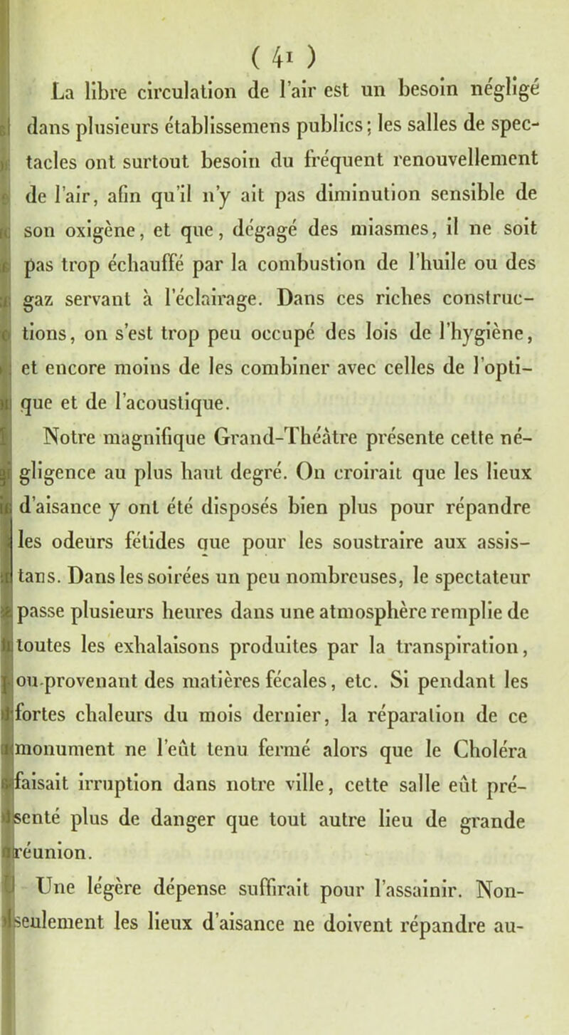 (40 La libre circulation de l’air est un besoin négligé dans plusieurs établissemens publics; les salles de spec- tacles ont surtout besoin du fréquent renouvellement de l’air, afin qu’il n’y ait pas diminution sensible de son oxigène, et que, dégagé des miasmes, il ne soit pas trop échauffé par la combustion de l’huile ou des gaz servant à l’éclairage. Dans ces riches construc- tions, on s’est trop peu occupé des lois de l’hygiène, et encore moins de les combiner avec celles de l’opti- que et de l’acoustique. Notre magnifique Grand-Théâtre présente cette né- gligence au plus haut degré. On croirait que les lieux d’aisance y ont été disposés bien plus pour répandre les odeurs fétides ciue pour les soustraire aux assis- tais. Dans les soirées un peu nombreuses, le spectateur passe plusieurs heures dans une atmosphère remplie de toutes les exhalaisons produites par la transpiration, ou provenant des matières fécales, etc. Si pendant les fortes chaleurs du mois dernier, la réparation de ce monument ne l’eût tenu fermé alors que le Choléra aisait irruption dans notre ville, cette salle eût pré- enté plus de danger que tout autre lieu de grande éunion. Une légère dépense suffirait pour l’assainir. Non- seulement les lieux d’aisance ne doivent répandre au-