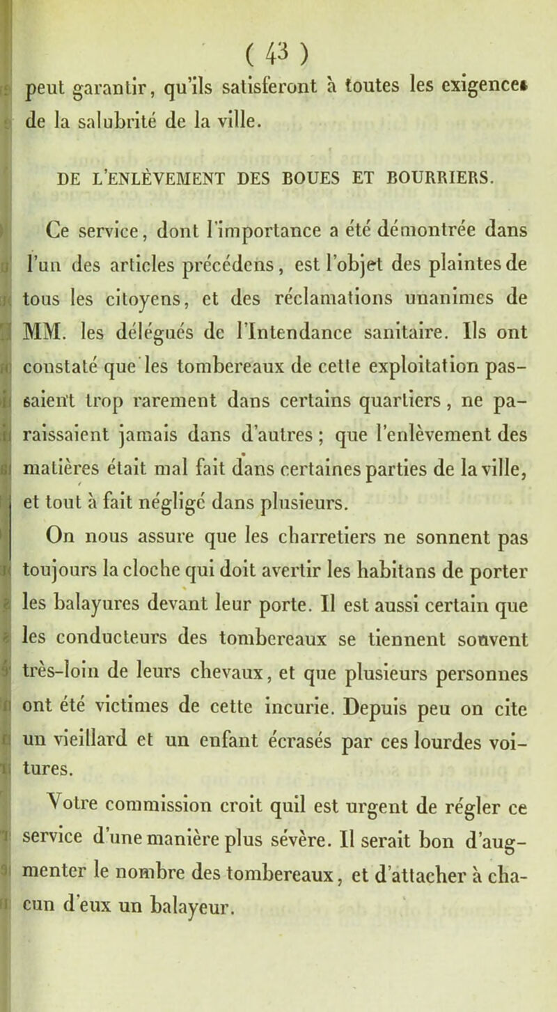 peut garantir, qu’ils satisferont h toutes les exigence! de la salubrité de la ville. DE L’ENLÈVEMENT DES BOUES ET BOURRIERS. Ce service, dont l’importance a été démontrée dans l’un des articles précédons, est l’objet des plaintes de tous les citoyens, et des réclamations unanimes de !MM. les délégués de l’Intendance sanitaire. Ils ont constaté que les tombereaux de cette exploitation pas- ■ I fiaient trop rarement dans certains quartiers, ne pa- raissaient jamais dans d’autres ; que l’enlèvement des I matières était mal fait dans certaines parties de la ville, et tout à fait négligé dans plusieurs. On nous assure que les charretiers ne sonnent pas toujours la cloche qui doit avertir les habitans de porter les balayures devant leur porte. Il est aussi certain que s les conducteurs des tombereaux se tiennent souvent i' très-loin de leurs chevaux, et que plusieurs personnes i ont été victimes de cette incurie. Depuis peu on cite un vieillard et un enfant écrasés par ces lourdes voi- i tures. Votre commission croit quil est urgent de régler ce i service d’une manière plus sévère. Il serait bon d’aug- ' uicnter le nombre des tombereaux, et d attacher à cha- i cun d'eux un balayeur.