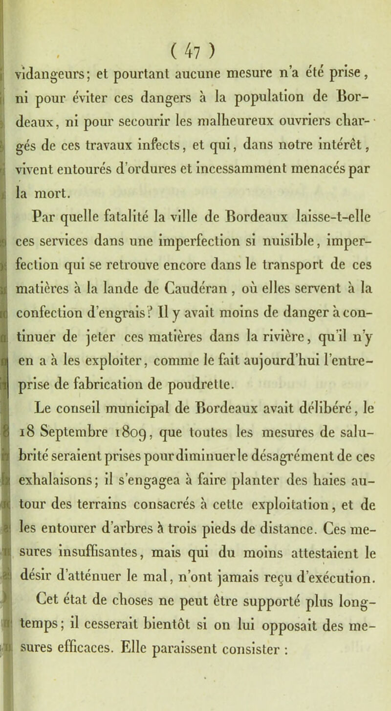 vidangeurs; et pourtant aucune mesure n’a été prise, ni pour éviter ces dangers à la population de Bor- deaux , ni pour secourir les malheureux ouvriers char- gés de ces travaux infects, et qui, dans notre intérêt, vivent entourés d’ordures et incessamment menacés par la mort. Par quelle fatalité la ville de Bordeaux laisse-t-elle ces services dans une imperfection si nuisible, imper- fection qui se retrouve encore dans le transport de ces matières à la lande de Caudéran , où elles servent à la confection d’engrais? Il y avait moins de danger à con- tinuer de jeter ces matières dans la rivière, qu’il n’y en a à les exploiter, comme le fait aujourd’hui l’entre- prise de fabrication de poudrette. Le conseil municipal de Bordeaux avait délibéré, le 18 Septembre 1809, que toutes les mesures de salu- brité seraient prises pour diminuer le désagrément de ces exhalaisons; il s’engagea à faire planter des haies au- tour des terrains consacrés à cette exploitation, et de les entourer d’arbres à trois pieds de distance. Ces me- sures insuffisantes, mais qui du moins attestaient le désir d’atténuer le mal, n’ont jamais reçu d’exécution. Cet état de choses ne peut être supporté plus long- temps ; il cesserait bientôt si on lui opposait des me- sures efficaces. Elle paraissent consister :