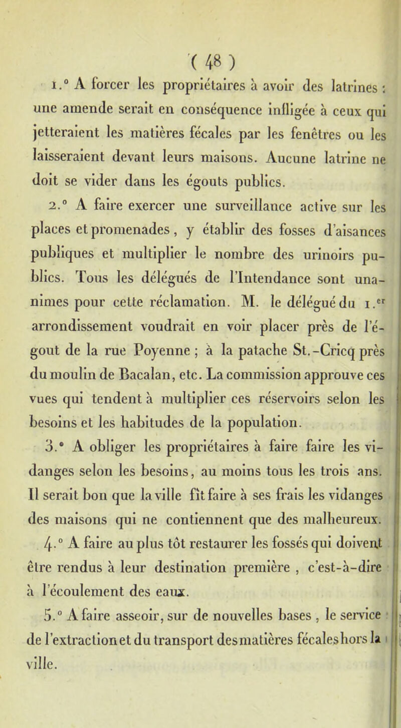 1. ° A forcer les propriétaires à avoir des latrines : une amende serait en conséquence infligée à ceux qui jetteraient les matières fécales par les fenêtres ou les laisseraient devant leurs maisons. Aucune latrine ne doit se vider dans les égouts publics. 2. ° A faire exercer une surveillance active sur les places et promenades, y établir des fosses d’aisances publiques et multiplier le nombre des urinoirs pu- blics. Tous les délégués de l’Intendance sont una- nimes pour cette réclamation. M. le délégué du i.er arrondissement voudrait en voir placer près de l’é- gout de la rue Poyenne ; à la patache St.-Cricq près du moulin de Bacalan, etc. La commission approuve ces vues qui tendent à multiplier ces réservoirs selon les besoins et les habitudes de la population. 3. ® A obliger les propriétaires à faire faire les vi- danges selon les besoins, au moins tous les trois ans. Il serait bon que la ville fit faire à ses frais les vidanges des maisons qui ne contiennent que des malheureux. /j..0 A faire au plus tôt restaurer les fossés qui doivent être rendus à leur destination première , c’est-à-dire à l’écoulement des eaïuc. 5.° A faire asseoir, sur de nouvelles bases , le service de l’extraction et du transport desmatières fécaleshors la ville.