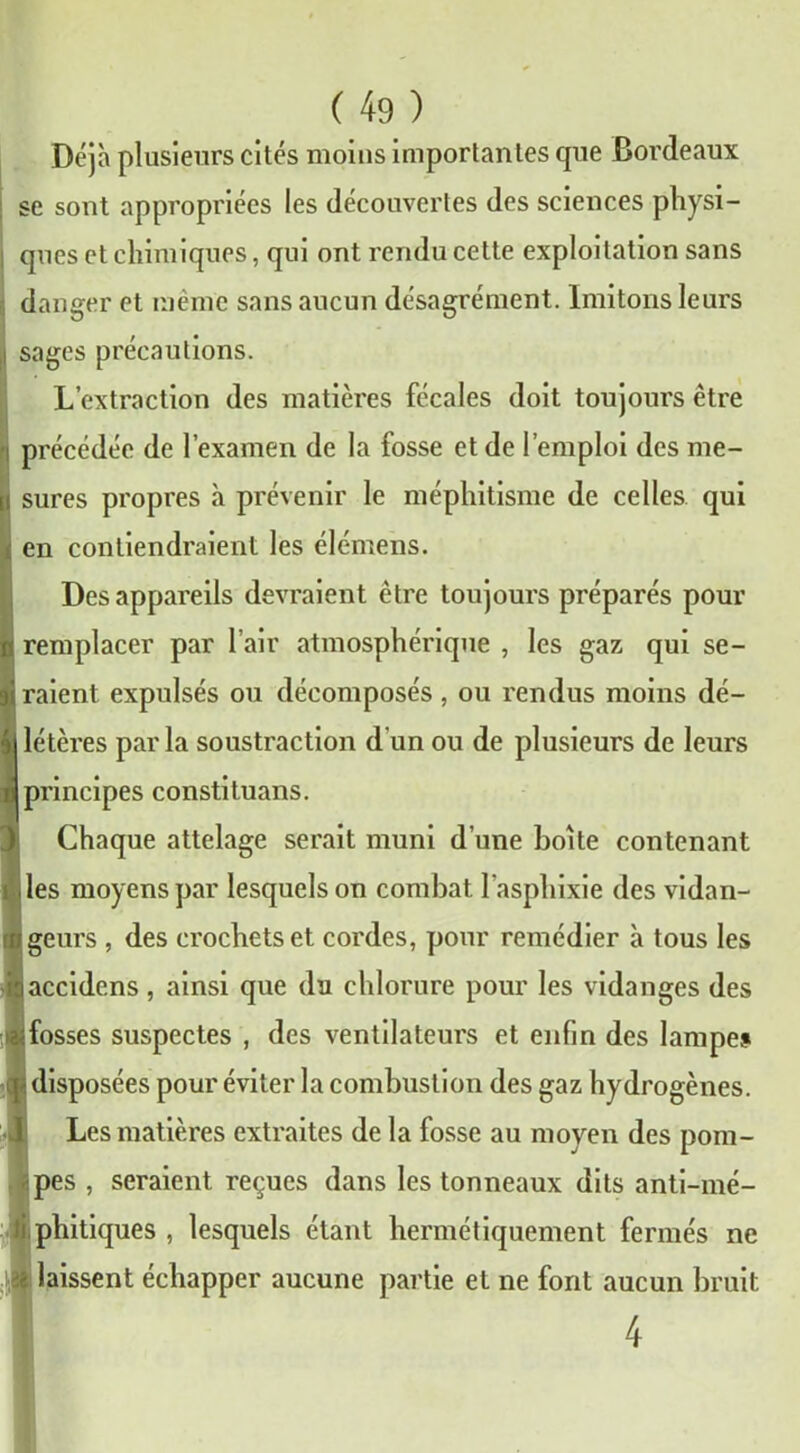 Déjà plusieurs cités moins importantes que Bordeaux se sont appropriées les découvertes des sciences physi- ques et chimiques, qui ont rendu cette exploitation sans danger et même sans aucun désagrément. Imitons leurs sages précautions. L’extraction des matières fécales doit toujours être précédée de l’examen de la fosse et de l’emploi des me- sures propres à prévenir le méphitisme de celles qui en contiendraient les élémens. Des appareils devraient être toujours préparés pour remplacer par l’air atmosphérique , les gaz qui se- raient expulsés ou décomposés, ou rendus moins dé- létères parla soustraction d’un ou de plusieurs de leurs principes constituans. Chaque attelage serait muni d’une boite contenant les moyens par lesquels on combat l’asphixie des vidan- geurs , des crochets et cordes, pour remédier à tous les laccidens, ainsi que du chlorure pour les vidanges des ^fosses suspectes , des ventilateurs et enfin des lampe» • disposées pour éviter la combustion des gaz hydrogènes. Les matières extraites de la fosse au moyen des pom- pes , seraient reçues dans les tonneaux dits anti-mé- i phitiques , lesquels étant hermétiquement fermés ne - laissent échapper aucune partie et ne font aucun bruit 4