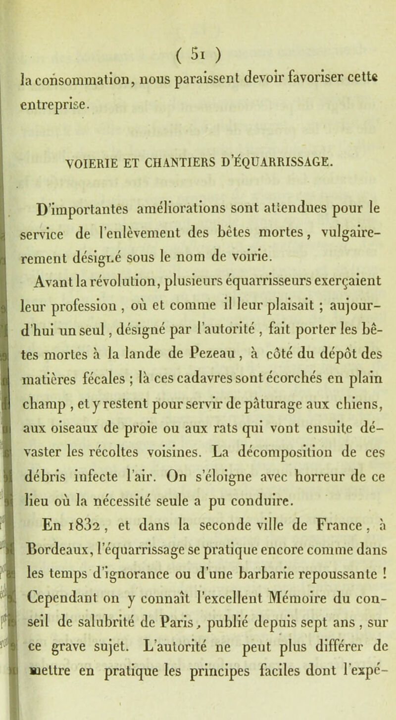 la consommation, nous paraissent devoir favoriser cette entreprise. VOIERIE ET CHANTIERS D’ÉQUARRISSAGE. D’importantes améliorations sont attendues pour le service de l’enlèvement des bêtes mortes, vulgaire- rement désigné sous le nom de voirie. Avant la révolution, plusieurs équarrisseurs exerçaient leur profession , où et comme il leur plaisait ; aujour- d’hui un seul, désigné par l’autorité , fait porter les bê- tes mortes à la lande de Pezeau , à côté du dépôt des matières fécales ; là ces cadavres sont écorchés en plain champ , et y restent pour servir de pâturage aux chiens, aux oiseaux de proie ou aux rats qui vont ensuite dé- vaster les récoltes voisines. La décomposition de ces débris infecte l’air. On s’éloigne avec horreur de ce lieu où la nécessité seule a pu conduire. En i832 , et dans la seconde ville de France , à Bordeaux, l’équarrissage se pratique encore comme dans les temps d’ignorance ou d’une barbarie repoussante ! Cependant on y connaît l’excellent Mémoire du con- seil de salubrité de Paris, publié depuis sept ans , sur ce grave sujet. L’autorité ne peut plus différer de mettre en pratique les principes faciles dont l'expé-