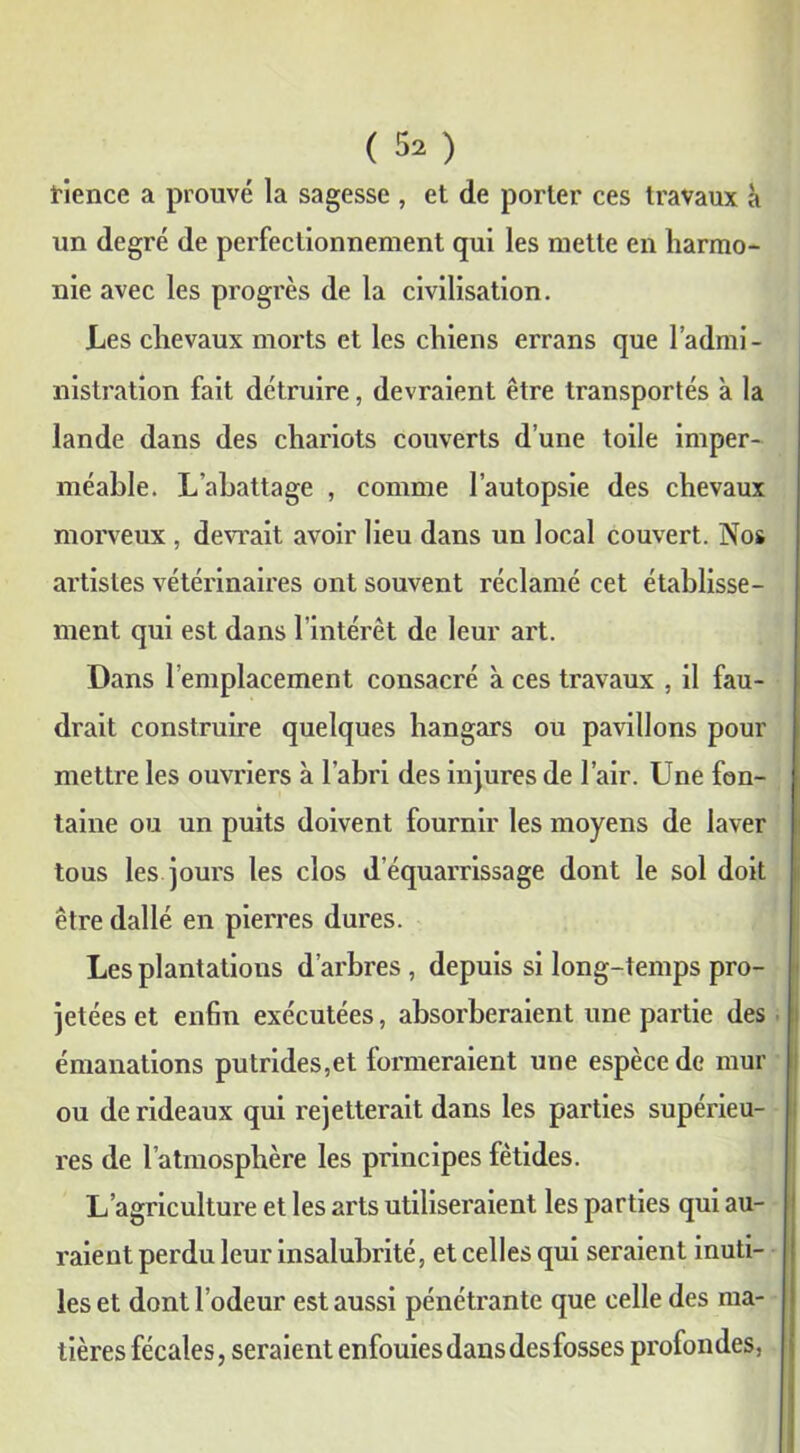 tience a prouvé la sagesse , et de porter ces travaux à un degré de perfectionnement qui les mette en harmo- nie avec les progrès de la civilisation. Les chevaux morts et les chiens errans que l’admi- nistration fait détruire, devraient être transportés à la lande dans des chariots couverts d’une toile imper- méable. L'abattage , comme l’autopsie des chevaux morveux , devrait avoir lieu dans un local couvert. Nos artistes vétérinaires ont souvent réclamé cet établisse- ment qui est dans l’intérêt de leur art. Dans remplacement consacré à ces travaux , il fau- drait construire quelques hangars ou pavillons pour mettre les ouvriers à l’abri des injures de l’air. Une fon- taine ou un puits doivent fournir les moyens de laver tous les jours les clos d’équarrissage dont le sol doit être dallé en pierres dures. Les plantations d’arbres , depuis si long-temps pro- jetées et enfin exécutées, absorberaient une partie des émanations putrides,et formeraient une espèce de mur ou de rideaux qui rejetterait dans les parties supérieu- res de l’atmosphère les principes fétides. L’agriculture et les arts utiliseraient les parties qui au- raient perdu leur insalubrité, et celles qui seraient inuti- les et dont l’odeur est aussi pénétrante que celle des ma- tières fécales, seraient enfouies dans des fosses profondes,