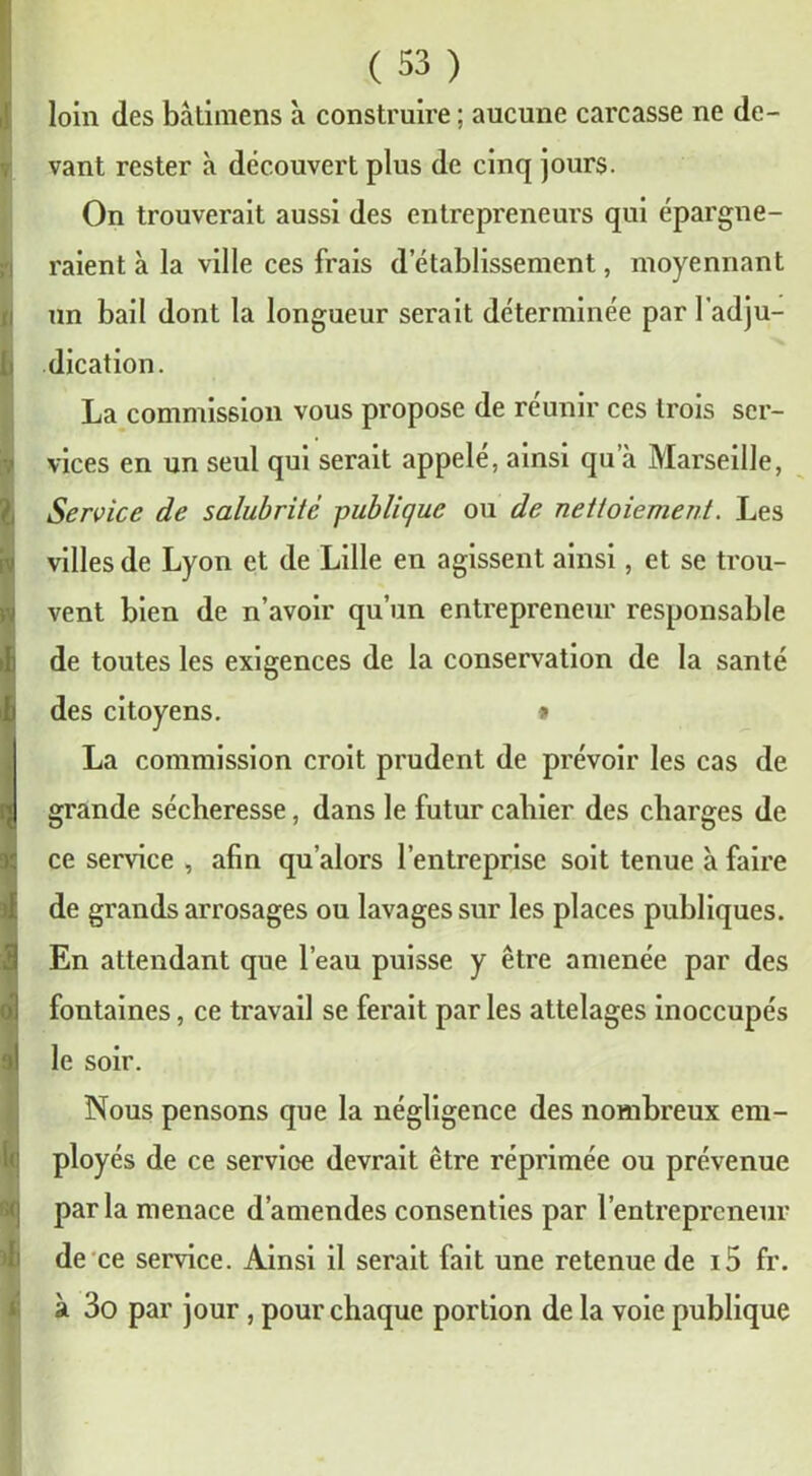 loin des bàtimens à construire ; aucune carcasse ne de- vant rester à découvert plus de cinq jours. On trouverait aussi des entrepreneurs qui épargne- raient à la ville ces frais d’établissement, moyennant un bail dont la longueur serait déterminée par l'adju- dication. La commission vous propose de réunir ces trois ser- vices en un seul qui serait appelé, ainsi qu’à Marseille, Service de salubrité publique ou de nettoiement. Les villes de Lyon et de Lille en agissent ainsi, et se trou- vent bien de n’avoir qu’un entrepreneur responsable de toutes les exigences de la conservation de la santé des citoyens. » La commission croit prudent de prévoir les cas de grande sécheresse, dans le futur cahier des charges de ce service , afin qu’alors l’entreprise soit tenue à faire de grands arrosages ou lavages sur les places publiques. En attendant que l’eau puisse y être amenée par des fontaines, ce travail se ferait par les attelages inoccupés le soir. Nous pensons que la négligence des nombreux em- ployés de ce service devrait être réprimée ou prévenue parla menace d’amendes consenties par l’entrepreneur de ce service. Ainsi il serait fait une retenue de i5 fr. à 3o par jour, pour chaque portion de la voie publique