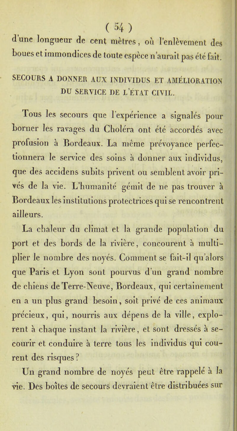 d une longueur de cent mètres, où l’enlèvement des boues et immondices de toute espèce n’aurait pas été fait. SECOURS A DONNER AUX INDIVIDUS ET AMÉLIORATION DU SERVICE DE L’ÉTAT CIVIL. Tous les secours que 1 expérience a signalés pour borner les ravages du Choléra ont été accordés avec profusion à Bordeaux. La même prévoyance perfec- tionnera le service des soins à donner aux individus, que des accidens subits privent ou semblent avoir pri- vés de la vie. L’humanité gémit de ne pas trouver à Bordeaux les institutions protectrices qui se rencontrent ailleurs. La chaleur du climat et la grande population du port et des bords de la rivière, concourent à multi- plier le nombre des noyés. Comment se fait-il qu’alors que Paris et Lyon sont pourvus d un grand nombre de chiens de Terre-Neuve, Bordeaux, qui certainement en a un plus grand besoin, soit privé de ces animaux précieux, qui, nourris aux dépens de la ville, explo- rent à chaque instant la rivière, et sont dressés à se- courir et conduire à terre tous les individus qui cou- rent des risques? Un grand nombre de noyés peut être rappelé à la vie. Des boîtes de secours devraient être distribuées sur