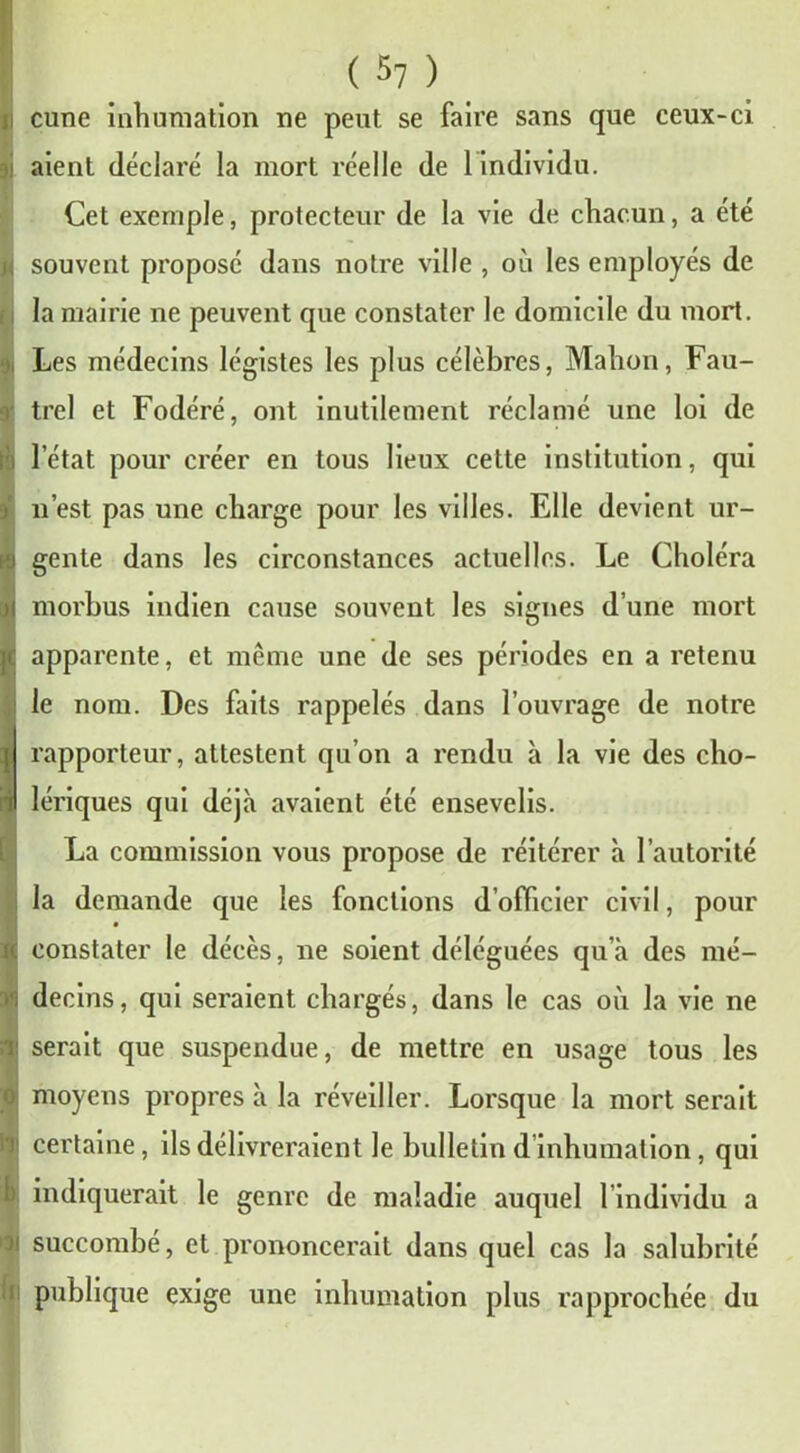cune inhumation ne peut se faire sans que ceux-ci aient déclaré la mort réelle de 1 individu. Cet exemple, protecteur de la vie de chacun, a été ; souvent proposé dans notre ville , où les employés de la mairie ne peuvent que constater le domicile du mort. Les médecins légistes les plus célèbres, Malion, Fau- trel et Fodéré, ont inutilement réclamé une loi de i l’état pour créer en tous lieux cette institution, qui n’est pas une charge pour les villes. Elle devient ur- gente dans les circonstances actuelles. Le Choléra morbus indien cause souvent les signes d’une mort je apparente, et même une de ses périodes en a retenu le nom. Des faits rappelés dans l’ouvrage de notre rapporteur, attestent qu’on a rendu à la vie des cho- il lériques qui déjà avaient été ensevelis. La commission vous propose de réitérer à l’autorité la demande que les fonctions d’officier civil, pour ( constater le décès, ne soient déléguées qu’à des mé- decins, qui seraient chargés, dans le cas où la vie ne i' serait que suspendue, de mettre en usage tous les ! moyens propres à la réveiller. Lorsque la mort serait certaine, ils délivreraient le bulletin d inhumation, qui indiquerait le genre de maladie auquel l’individu a succombé, et prononcerait dans quel cas la salubrité publique exige une inhumation plus rapprochée du