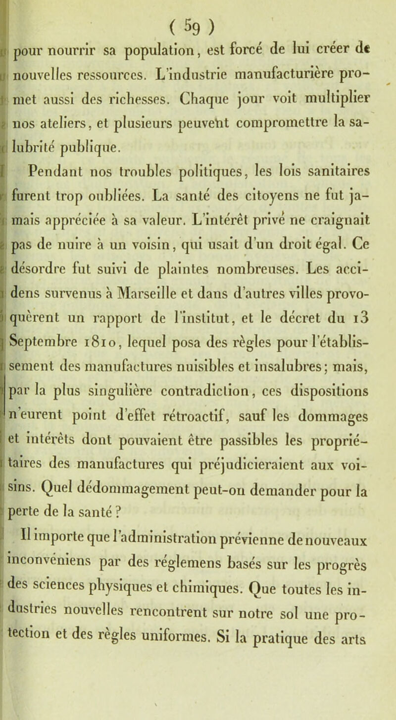 pour nourrir sa population, est forcé de lui créer de nouvelles ressources. L’industrie manufacturière pro- t met aussi des richesses. Chaque jour voit multiplier k nos ateliers, et plusieurs peuvent compromettre la sa- < lubrité publique. Pendant nos troubles politiques, les lois sanitaires i furent trop oubliées. La santé des citoyens ne fut ja- mais appréciée à sa valeur. L’intérêt privé ne craignait pas de nuire à un voisin, qui usait d’un droit égal. Ce désordre fut suivi de plaintes nombreuses. Les acci- dens survenus à Marseille et dans d’autres villes provo- ■i quèrent un rapport de 1 institut, et le décret du i3 Septembre 1810, lequel posa des règles pour l’établis- sement des manufactures nuisibles et insalubres; mais, parla plus singulière contradiction, ces dispositions n’eurent point d’effet rétroactif, sauf les dommages et intérêts dont pouvaient être passibles les proprié- taires des manufactures qui préjudicieraient aux voi- sins. Quel dédommagement peut-on demander pour la perte de la santé ? Il importe que 1 administration prévienne de nouveaux . mconveniens par des reglemens basés sur les progrès i ^es sciences physiques et chimiques. Que toutes les in- dustries nouvelles rencontrent sur notre sol une pro- tection et des réglés uniformes. Si la pratique des arts