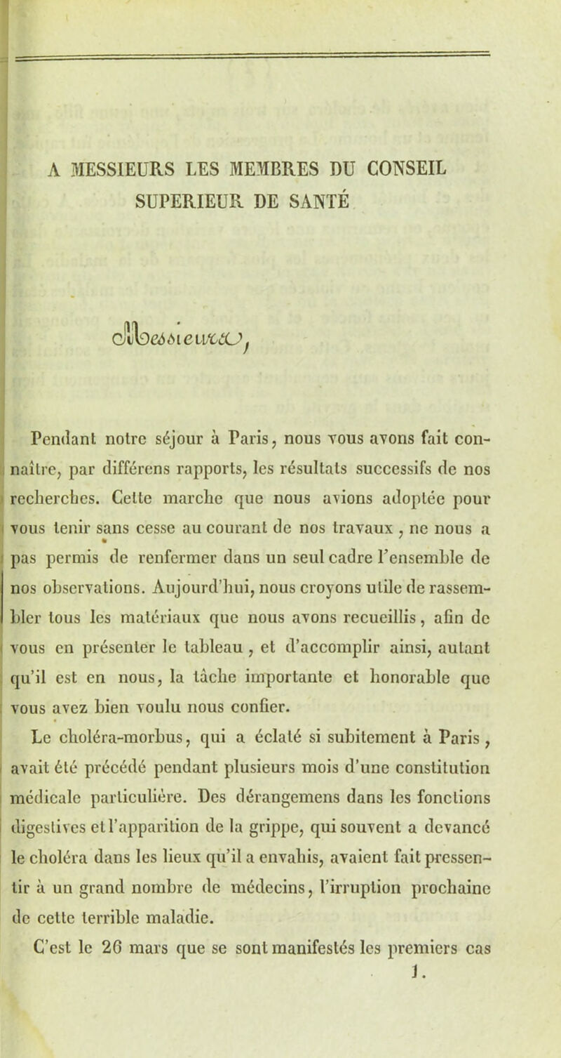 A MESSIEURS LES MEMBRES DU CONSEIL SUPERIEUR DE SANTÉ clilbeééieuftûUf Pendant notre séjour à Paris, nous tous avons fait con- naître, par différons rapports, les résultats successifs de nos recherches. Celte marche que nous avions adoptée pour vous tenir sans cesse au courant de nos travaux , ne nous a pas permis de renfermer dans un seul cadre l’ensemLle de nos observations. Aujourd’hui, nous croyons utile de rassem- bler tous les matériaux que nous avons recueillis, afin de i vous en présenter le tableau , et d’accomplir ainsi, autant qu’il est en nous, la tâche importante et honorable que vous avez bien voulu nous confier. Le choléra-morbus, qui a éclaté si subitement à Paris, avait été précédé pendant plusieurs mois d’une constitution médicale particulière. Des dérangemens dans les fonctions digestives et l’apparition de la grippe, qui souvent a devancé le choléra dans les lieux qu’il a envahis, avaient fait pressen- tir à un grand nombre de médecins, l’irruption prochaine de cette terrible maladie. C’est le 26 mars que se sont manifestés les premiers cas i.