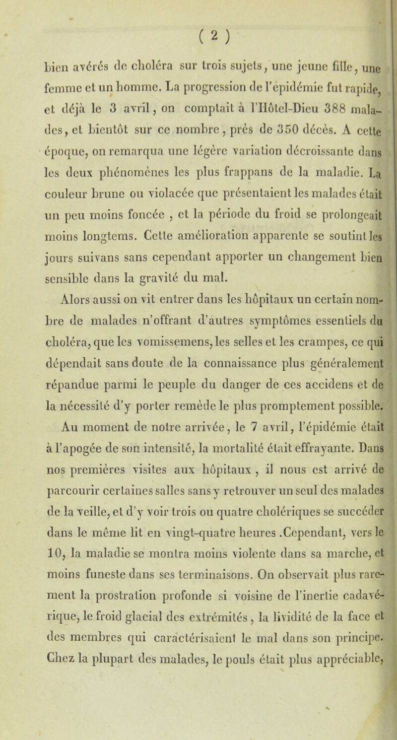 bien avérés do choléra sur trois sujets, une jeune fille, une femme et un homme. La progression de l’épidémie fut rapide, et déjà le 3 avril, on comptait à l’IIôtel-Dieu 388 mala- des, et bientôt sur ce nombre, près de 350 décès. A cette époque, on remarqua une légère variation décroissante dans les deux phénomènes les plus frappans de la maladie. La couleur brune ou violacée que présentaient les malades était un peu moins foncée , et la période du froid se prolongeait moins longtems. Celle amélioration apparente se soutint les jours suivons sans cependant apporter un changement bien sensible dans la gravité du mal. Alors aussi on vit entrer dans les hôpitaux un certain nom- bre de malades n’offrant d’autres symptômes essentiels du choléra, que les vomissemens,lcs selles et les crampes, ce qui dépendait sans doute de la connaissance plus généralement répandue parmi le peuple du danger de ces accidens et de la nécessité d’y porter remède le plus promptement possible. Au moment de notre arrivée, le 7 avril, l’épidémie était à l’apogée de son intensité, la mortalité était effrayante. Dans nos premières visites aux hôpitaux , il nous est arrivé de parcourir certaines salles sans y retrouver un seul des malades de la veille, et d’y voir trois ou quatre cholériques se succéder dans le même lit en vingt-quatre heures .Cependant, vers le 10, la maladie se montra moins violente dans sa marche, et moins funeste dans ses terminaisons. On observait plus rare- ment la prostration profonde si voisine de l’inertie cadavé- rique, le froid glacial des extrémités, la lividité de la face et des membres qui caractérisaient le mal dans son principe. Chez la plupart des malades, le pouls était plus appréciable,