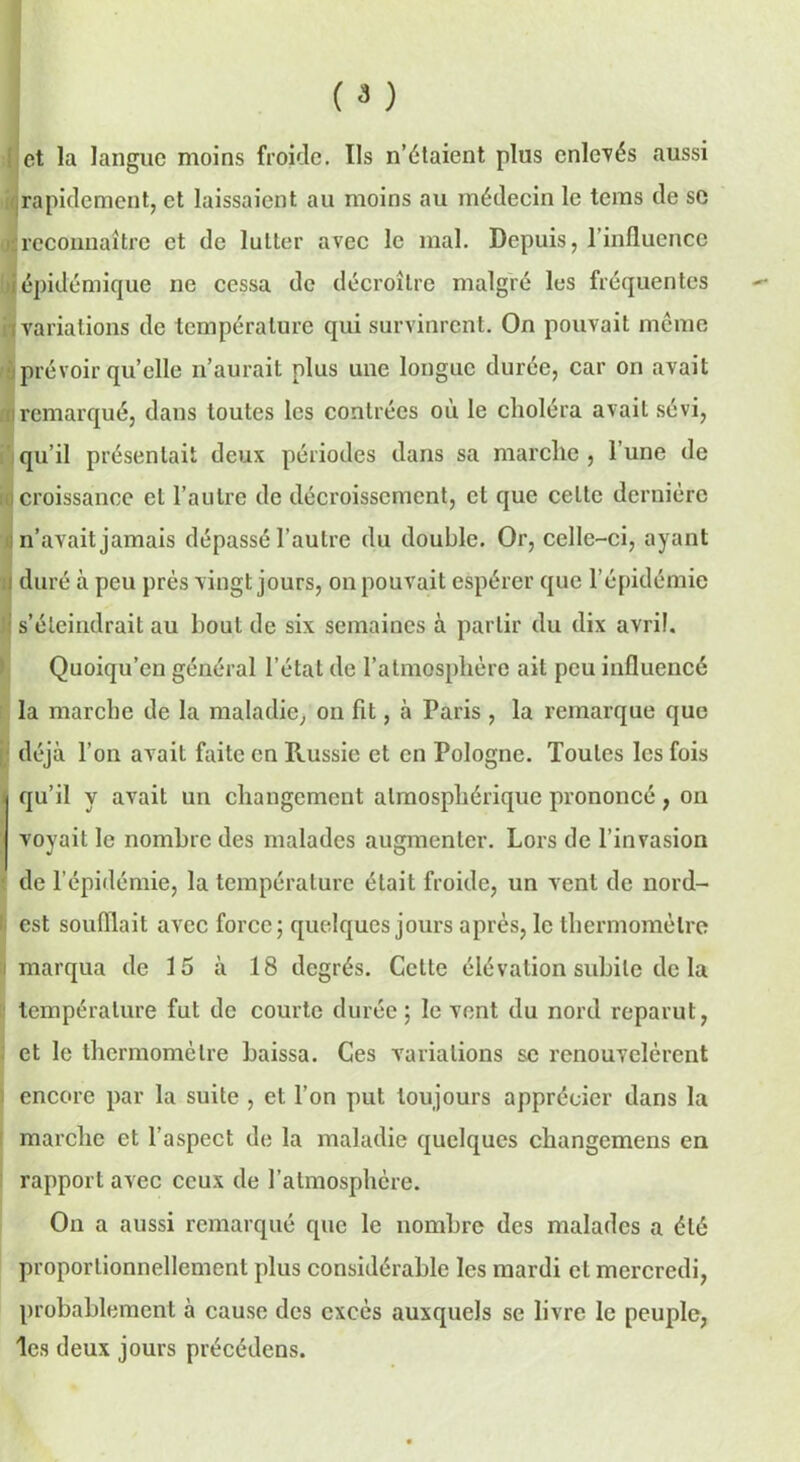 ( a ) [ et la langue moins froide. Ils n’étaient plus enlevés aussi rapidement, et laissaient au moins au médecin le tems de se {■reconnaître et de lutter avec le mal. Depuis, l’influence iépidémique ne cessa de décroître malgré les fréquentes l variations de température qui survinrent. On pouvait même prévoir qu’elle n’aurait plus une longue durée, car on avait i remarqué, dans toutes les contrées où le choléra avait sévi, qu’il présentait deux périodes dans sa marche , l’une de croissance cl l’autre de décroissement, et que celte dernière i n’avait jamais dépassé l’autre du double. Or, celle-ci, ayant duré à peu près vingt jours, on pouvait espérer que l’épidémie s’éteindrait au bout de six semaines à partir du dix avril. Quoiqu’on général l’état de l’atmosphère ait peu influencé la marche de la maladie, on fit, à Paris , la remarque que déjà l’on avait faite en Russie et en Pologne. Toutes les fois qu’il y avait un changement atmosphérique prononcé, on voyait le nombre des malades augmenter. Lors de l’invasion de l’épidémie, la température était froide, un vent de nord- t est soufflait avec force; quelques jours après, le thermomètre marqua de 15 à 18 degrés. Celte élévation subite de la température fut de courte durée; le vent du nord reparut, et le thermomètre Laissa. Ces variations se renouvelèrent encore par la suite , et l’on put toujours apprécier dans la marche et l’aspect de la maladie quelques changemens en rapport avec ceux de l'atmosphère. On a aussi remarqué que le nombre des malades a été proportionnellement plus considérable les mardi et mercredi, probablement à cause des excès auxquels se livre le peuple, les deux jours précédons.