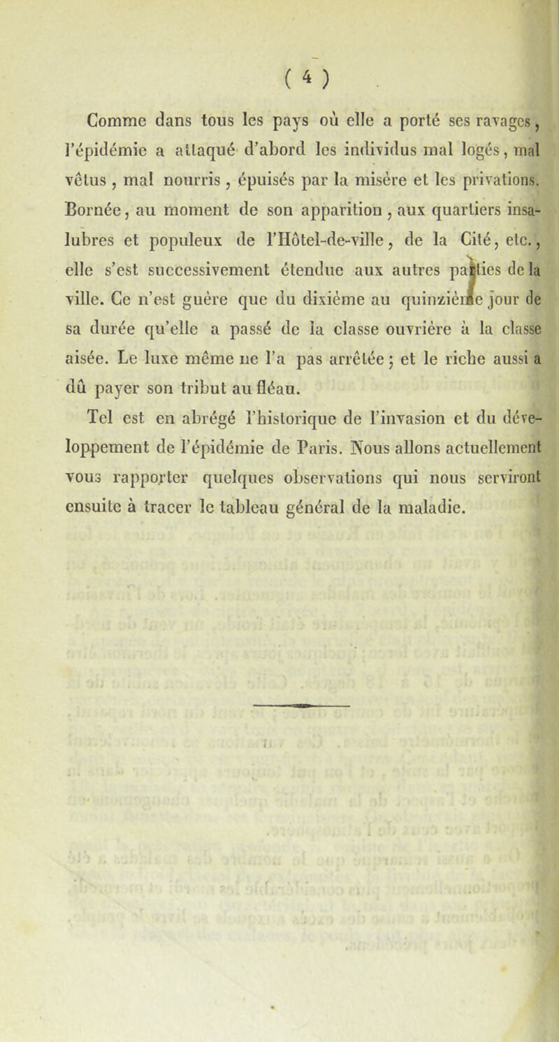 Comme dans tous les pays où elle a porté ses ravages, l’épidémie a attaqué d’abord les individus mal logés, mal vêtus , mal nourris, épuisés par la misère et les privations. Bornée, au moment de son apparition , aux quartiers insa- lubres et populeux de l’Hôtel-de-ville, de la Cité, etc., elle s’est successivement étendue aux autres paities de la ville. Ce n’est guère que du dixième au quinzième jour de sa durée qu’elle a passé de la classe ouvrière à la classe aisée. Le luxe même ne l’a pas arrêtée ; et le riche aussi a du payer son tribut au fléau. Tel est en abrégé l’historique de l’invasion et du déve- loppement de l’épidémie de Paris. Nous allons actuellement vous rapporter quelques observations qui nous serviront ensuite à tracer le tableau général de la maladie.