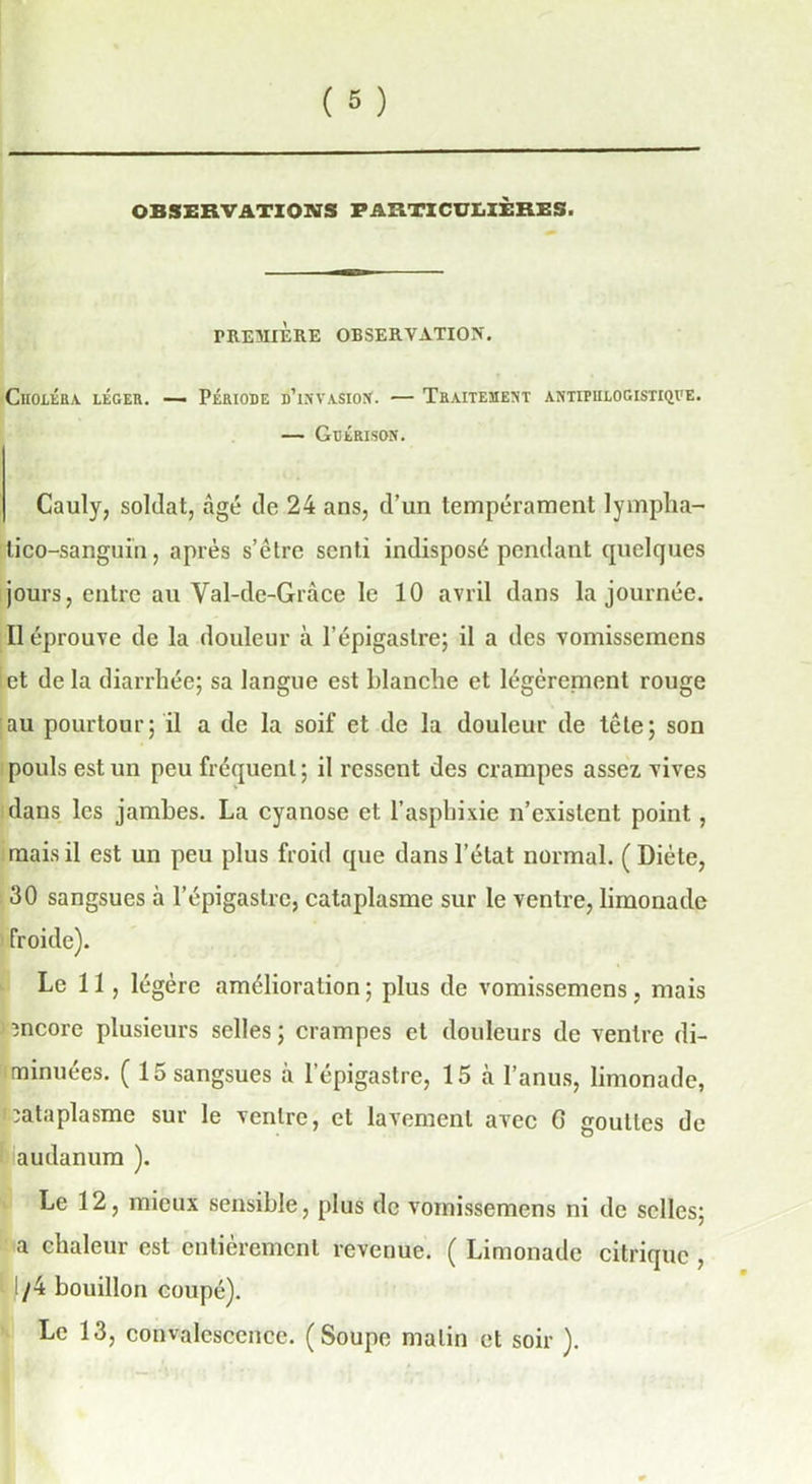OBSERVATIONS PARTICULIÈRES. PREMIÈRE OBSERVATION. Choléra léger. — Période d’invasion'. — Traitement antifhlogistiqve. — Gdérison. Cauly, soldat, âgé de 24 ans, d’un tempérament lympha- lico-sanguin, après s’être senti indisposé pendant quelques jours, entre au Val-de-Gràce le 10 avril dans la journée. Il éprouve de la douleur à l’épigastre; il a des vomissemens et de la diarrhée; sa langue est blanche et légèrement rouge au pourtour; il a de la soif et de la douleur de tête; son pouls est un peu fréquent ; il ressent des crampes assez vives dans les jambes. La cyanose et l’aspbixie n’existent point, mais il est un peu plus froid que dans l’état normal. ( Diète, 30 sangsues à l’épigastre, cataplasme sur le ventre, limonade froide). Le 11, légère amélioration ; plus de vomissemens, mais encore plusieurs selles; crampes et douleurs de ventre di- minuées. ( 15 sangsues à l’épigastre, 15 à l’anus, limonade, Cataplasme sur le ventre, et lavement avec G gouttes de audanum ). Le 12, mieux sensible, plus de vomissemens ni de selles; a chaleur est entièrement revenue. ( Limonade citrique , /4 bouillon coupé). Le 13, convalescence. (Soupe malin et soir ).