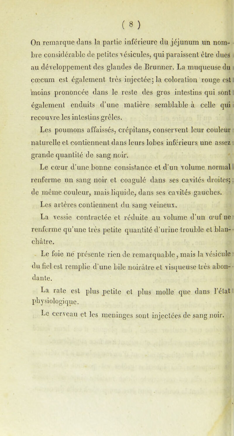 On remarque dans la partie inférieure du jéjunum un nom- bre considérable de petites vésicules, qui paraissent être dues au développement des glandes de Brunner. La muqueuse du cæcum est également très injectée; la coloration rouge est moins prononcée dans le reste des gros intestins qui sont également enduits d’une matière semblable à celle qui recouvre les intestins grêles. Les poumons affaissés, crépitans, conservent leur couleur naturelle et contiennent dans leurs lobes inférieurs, une assez grande quantité de sang noir. Le cœur d’une bonne consistance et d’un volume normal renferme un sang noir et coagulé dans ses cavités droites; de même couleur, mais liquide, dans ses cavités gauches. Les artères contiennent du sang veineux. La vessie contractée et réduite au volume d’un œuf ne renferme qu’une très petite quantité d’urine trouble et blan- châtre. Le foie né présente rien de remarquable, mais la vésicule du fiel est. remplie d’une bile noirâtre et visqueuse très abon- dante. La rate est plus petite et plus molle que dans l’état physiologique. Le cerveau et les méningés sont injectées de sang noir.