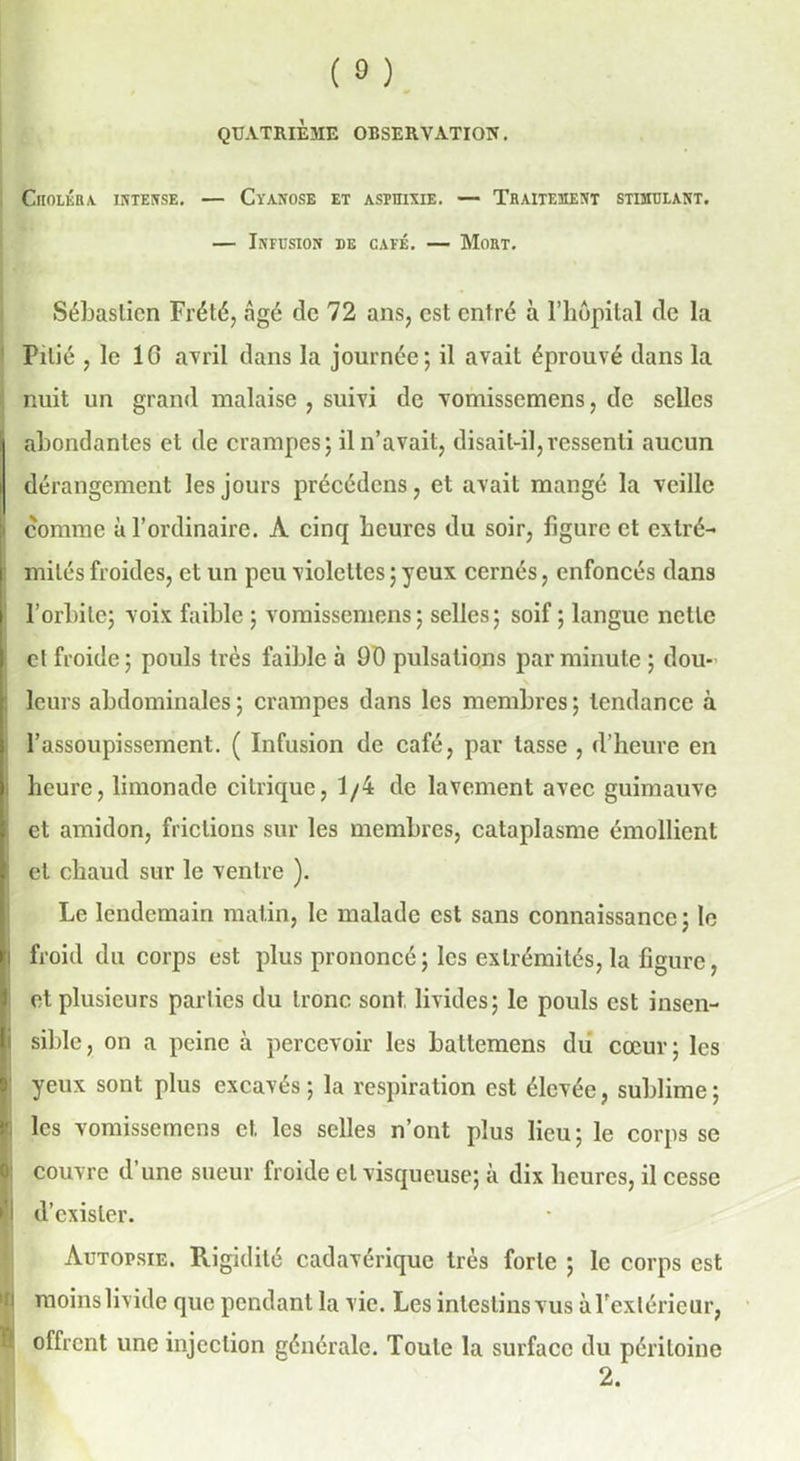 (®) QUATRIEME OBSERVATION. Choléra intense. — Cyanose et asphyxie. — Traitement stimulant. — Infusion de café. — Mort. Sébastien Frété, âgé de 72 ans, est entré à l’hôpital de la Pitié , le 16 avril dans la journée; il avait éprouvé dans la nuit un grand malaise , suivi de vomissemens, de selles abondantes et de crampes; il n’avait, disait-il,ressenti aucun dérangement les jours précédons, et avait mangé la veille i comme à l’ordinaire. A cinq heures du soir, ligure et extré- mités froides, et un peu violettes ; yeux cernés, enfoncés dans l’orbite; voix faible ; vomissemens; selles; soif ; langue nette et froide; pouls très faible à 90 pulsations par minute ; dou- leurs abdominales; crampes dans les membres; tendance à l’assoupissement. ( Infusion de café, par tasse , d’heure en i heure, limonade citrique, 1/4 de lavement avec guimauve et amidon, frictions sur les membres, cataplasme émollient ( et chaud sur le ventre ). Le lendemain matin, le malade est sans connaissance; le i froid du corps est plus prononcé ; les extrémités, la figure, et plusieurs parties du tronc sont livides; le pouls est insen- i sible, on a peine à percevoir les baltemens du cœur; les yeux sont plus excavés; la respiration est élevée, sublime; les vomissemens et les selles n’ont plus lieu; le corps se couvre d une sueur froide et visqueuse; à dix heures, il cesse fl d’exister. Autopsie. Rigidité cadavérique très forte ; le corps est moins livide que pendant la vie. Les intestins vus à l'extérieur, offrent une injection générale. Toute la surface du péritoine 2.