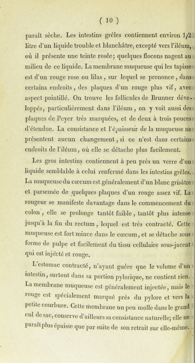 ( >0 ) paraît sèche. Les intestins grêles contiennent environ 1/2 litre d’un liquide trouble et blanchâtre, excepté vers l’iléum, où il présente une teinte rosée; quelques flocons nagent au milieu de ce liquide. La membrane muqueuse qui les tapisse est d’un rouge rose ou lilas , sur lequel se prononce , dans certains endroits, des plaques d’un rouge plus vif, avec aspect pointillé. On trouve les follicules de Brunner déve- loppés, particulièrement dans l’iléum, on y voit aussi des plaques de Peyer très marquées, et de deux à trois pouces d’étendue. La consistance et l’épaisseur de la muqueuse ne présentent aucun changement, si ce n’est dans certains endroits del’iléum, où elle se détache plus facilement. Les gros intestins contiennent à peu près un verre d’un liquide semblable à celui renfermé dans les intestins grêles. La muqueuse du cæcum est généralement d’un blanc grisâtre et parsemée de quelques plaques d’un rouge assez vif. La rougeur se manifeste davantage dans le commencement du colon , elle se prolonge tantôt faible , tantôt plus intense jusqu’à la fin du rectum, lequel est très contracté. Cette muqueuse est fort mince dans Je cæcum, et se détache sous forme de pulpe et facilement du tissu cellulaire sous-jacent qui est injecté et rouge. L estomac contracté, n’ayant guère que le volume d'un intestin, surtout dans sa portion pylorique, ne contient rien. La membrane muqueuse est généralement injectée, mais le îougc est spécialement marqué près du pylore et vers la pcLite courbure. Cette membrane un peu molle dans le grand cul de sac, conserve d ailleurs sa consistance naturelle; elle ne pai plus épaisse que par suite de son retrait sur elle-même.