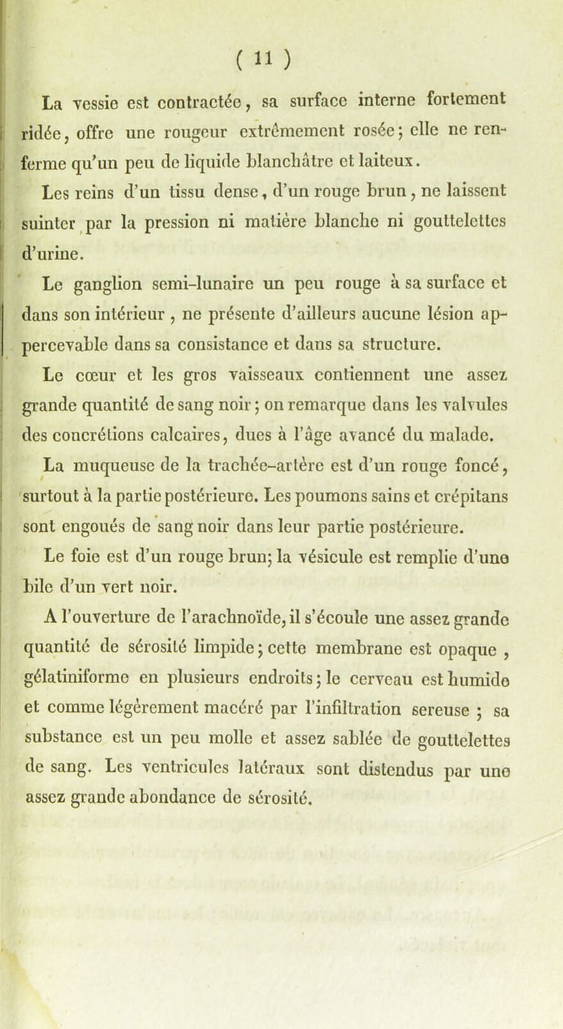 La vessie est contractée, sa surface interne fortement ridée, offre une rougeur extrêmement rosée; elle ne ren- ferme qu’un peu de liquide blanchâtre et laiteux. Les reins d’un tissu dense, d’un rouge brun , ne laissent suinter par la pression ni matière blanche ni gouttelettes d’urine. Le ganglion semi-lunaire un peu rouge à sa surface et dans son intérieur , ne présente d’ailleurs aucune lésion ap- percevable dans sa consistance et dans sa structure. Le cœur et les gros vaisseaux contiennent une assez grande quantité de sang noir ; on remarque dans les valvules des concrétions calcaires, ducs à l’âge avancé du malade. La muqueuse de la trachée-artère est d’un rouge foncé, surtout à la partie postérieure. Les poumons sains et crépitans sont engoués de sang noir dans leur partie postérieure. Le foie est d’un rouge brun; la vésicule est remplie d’uno bile d’un vert noir. A l’ouverture de l’arachnoïde, il s’écoule une assez grande quantité de sérosité limpide ; cette membrane est opaque , gélatiniforme en plusieurs endroits ; le cerveau est humide et comme légèrement macéré par l’infiltration sereuse ; sa substance est un peu molle et assez sablée de gouttelettes de sang. Les ventricules latéraux sont distendus par une assez giandc abondance de sérosité.
