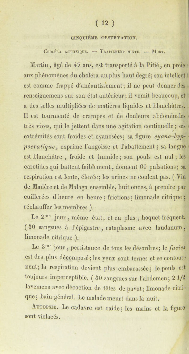 Choléra, asmixique. — Traitement mixte. — Mort. Martin, âgé de 47 ans, est transporté à la Pitié, en proie aux phénomènes du choléra au plus haut degré; son intellect est comme frappé d’anéantissement; il ne peut donner des renseignemens sur son état antérieur; il vomit beaucoup, et a des selles multipliées de matières liquides et blanchâtres. 11 est tourmenté de crampes et de douleurs abdominales très vives, qui le jettent dans une agitation continuelle; ses extrémités sont froides et cyanosées; sa figure cyano-hyp- pocratique, exprime l’angoisse et l’abattement ; sa langue est blanchâtre , froide et humide; son pouls est nul; les carotides qui battent faiblement, donnent GO pulsations; sa respiration est lente, élevée; les urines ne coulent pas. ( Vin de Madère et de Malaga ensemble, huit onces, à prendre par cuillerées d’heure en heure ; frictions ; limonade citrique ; réchauffer les membres ). Le 2me jour , même état, et en plus , hoquet fréquent. ( 30 sangsues à l’épigastre, cataplasme avec laudanum , limonade citrique ). Le 3mo jour , persistance de tous les désordres; le faciès est des plus décomposé; les yeux sont ternes et se contour- nent; la respiration devient plus embarasséc; le pouls est toujours imperceptible. ( 30 sangsues sur l’abdomen; 2 1/2 lavemens avec décoction de têtes de pavot; limonade citri- que ; bain général. Le malade meurt dans la nuit. Autopsie. Le cadavre est raide; les mains et la figure sont violacés.
