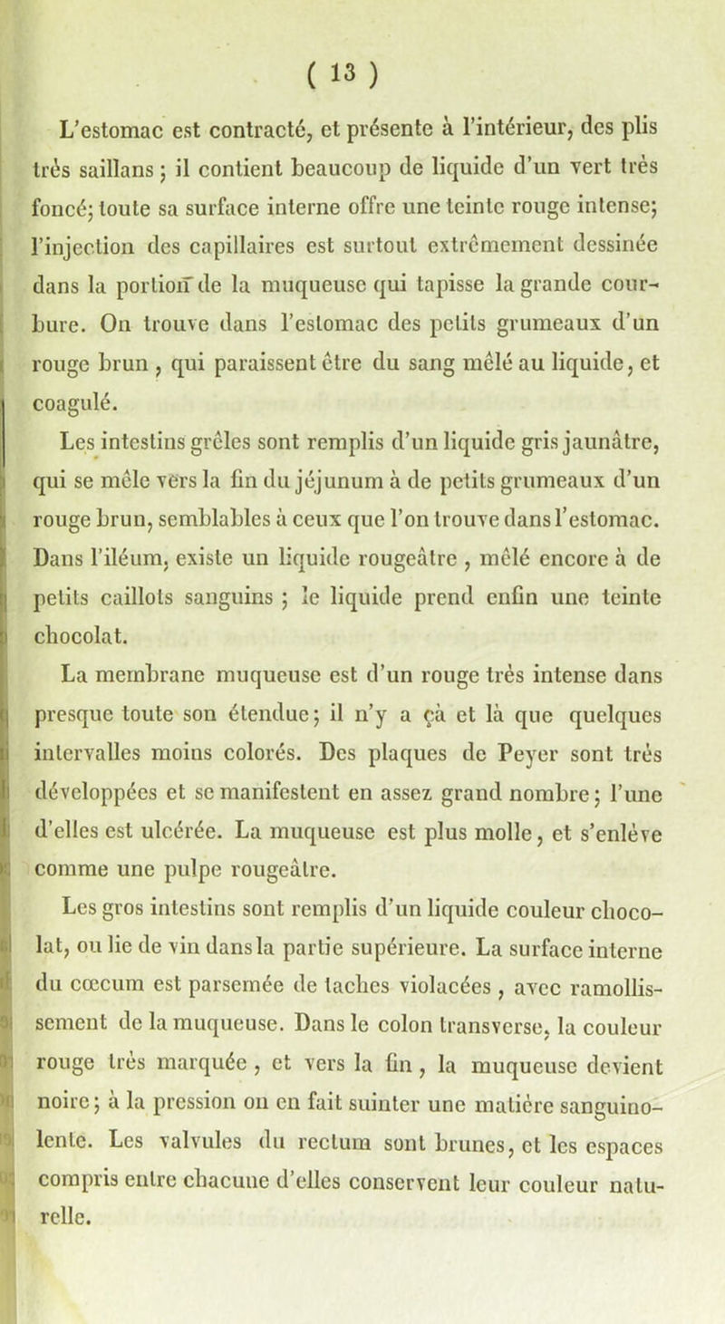 L’estomac est contracté, et présente à l’intérieur, des plis très saillans ; il contient beaucoup de liquide d’un vert très foncé; toute sa surface interne offre une teinte rouge intense; l’injection des capillaires est surtout extrêmement dessinée dans la portion de la muqueuse qui tapisse la grande cour- bure. On trouve dans l’estomac des petits grumeaux: d’un rouge brun , qui paraissent être du sang mêlé au liquide, et coagulé. Les intestins grêles sont remplis d’un liquide gris jaunâtre, qui se mêle vers la lin du jéjunum à de petits grumeaux d’un i rouge brun, semblables à ceux que l’on trouve dans l’estomac. Dans l’iléum, existe un liquide rougeâtre , mêlé encore à de petits caillots sanguins ; le liquide prend enfin une teinte chocolat. La membrane muqueuse est d’un rouge très intense dans presque toute son étendue; il n’y a çà et là que quelques intervalles moins colorés. Des plaques de Peyer sont très développées et se manifestent en assez grand nombre ; l’une d’elles est ulcérée. La muqueuse est plus molle, et s’enlève I comme une pulpe rougeâtre. Les gros intestins sont remplis d’un liquide couleur clioco- ilat, ou lie de vin dans la partie supérieure. La surface interne du cæcum est parsemée de taches violacées, avec ramollis- sement de la muqueuse. Dans le colon transverse, la couleur rouge 1res marquée , et vers la fin, la muqueuse devient noire; à la pression on en fait suinter une matière sanguino- lente. Les valvules du rectum sont brunes, ci les espaces compris entre chacune d’elles conservent leur couleur natu- 91 relie.