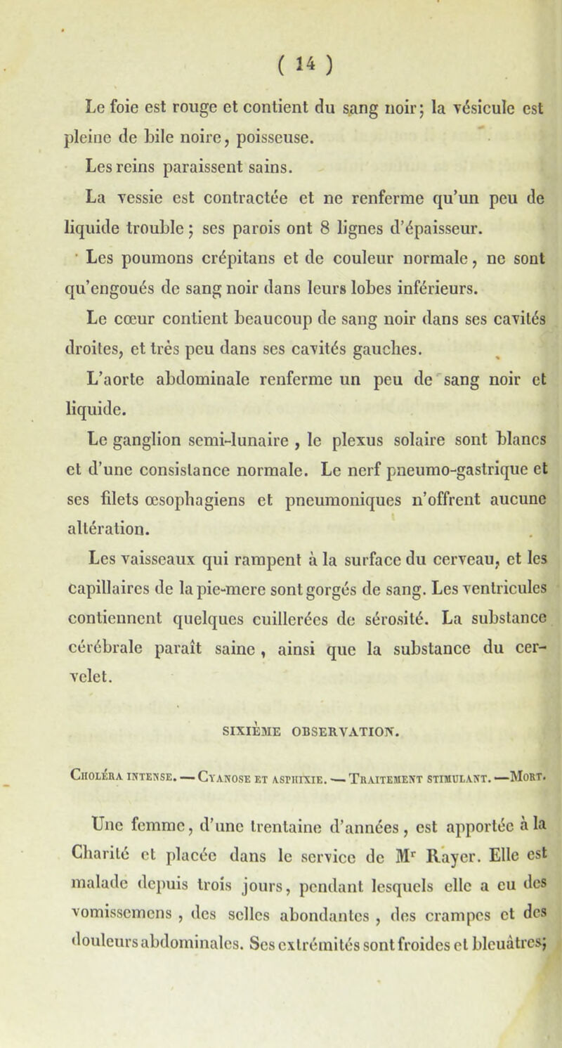 Le foie est rouge et contient du sang noir; la vésicule est pleine de bile noire, poisseuse. Les reins paraissent sains. La vessie est contractée et ne renferme qu’un peu de liquide trouble ; ses parois ont 8 lignes d’épaisseur. Les poumons crépitans et de couleur normale, ne sont qu’engoués de sang noir dans leurs lobes inférieurs. Le cœur contient beaucoup de sang noir dans ses cavités droites, et très peu dans ses cavités gauches. L’aorte abdominale renferme un peu de sang noir et liquide. Le ganglion semi-lunaire , le plexus solaire sont blancs et d’une consistance normale. Le nerf pneumo-gastrique et ses filets œsophagiens et pneumoniques n’offrent aucune altération. Les vaisseaux qui rampent à la surface du cerveau, et les capillaires de la pie-mere sont gorgés de sang. Les ventricules contiennent quelques cuillerées de sérosité. La substance cérébrale paraît saine , ainsi que la substance du cer- velet. SIXIÈME OBSERVATION. Choléra intense. — Cyanose et asphiXie. ■— Traitement stimulant. —Mort. Une femme, d’une trentaine d’années, est apportée a la Charité et placée dans le service de Mr Rayer. Elle est malade depuis trois jours, pendant lesquels elle a eu des vomissemens , des selles abondantes , des crampes et des douleurs abdominales. Ses extrémités sont froides et bleuâtres;