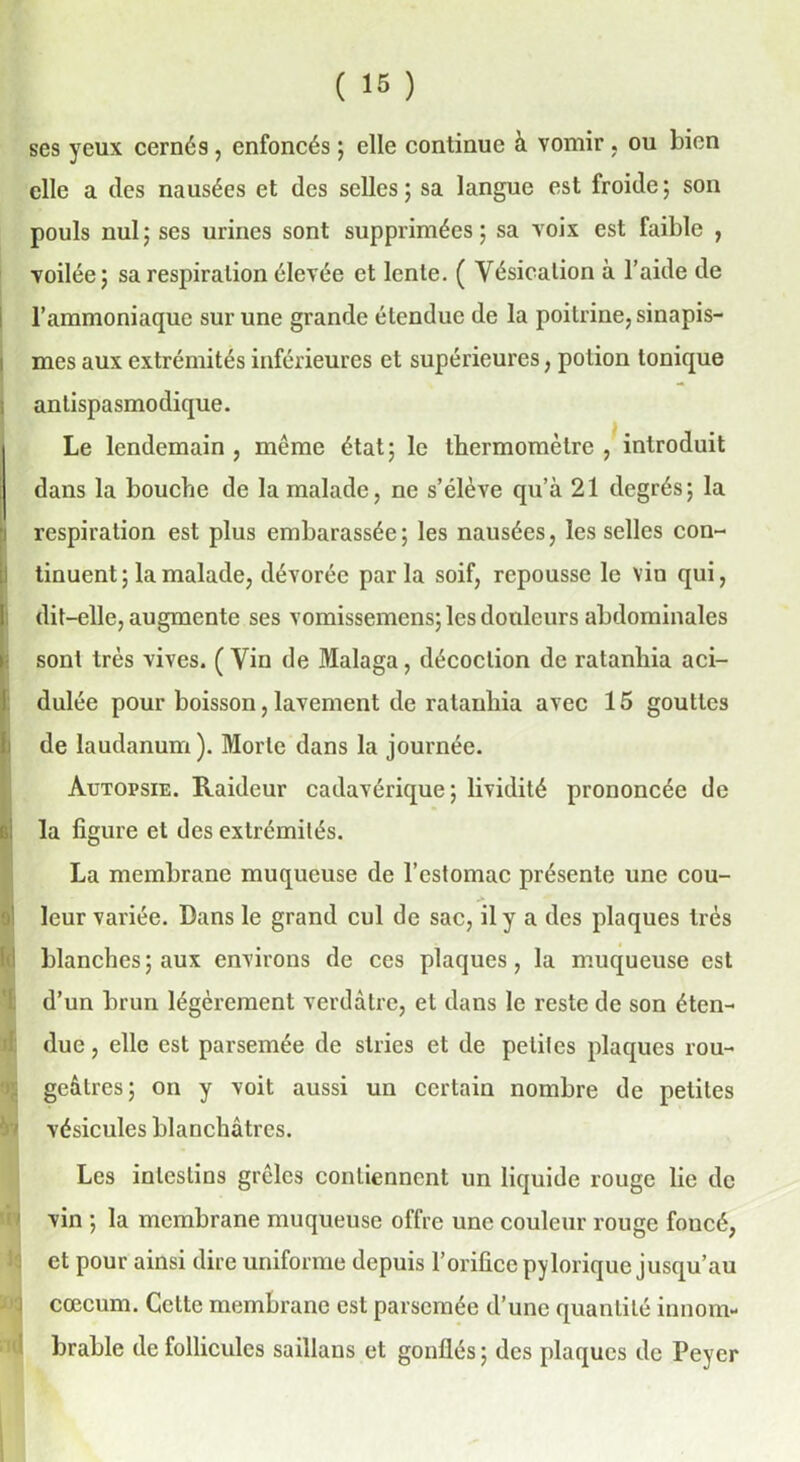 ses yeux cernés , enfoncés ; elle continue à vomir , ou bien elle a des nausées et des selles; sa langue est froide; son pouls nul ; ses urines sont supprimées ; sa voix est faible , voilée; sa respiration élevée et lente. ( Vésication à l’aide de l’ammoniaque sur une grande étendue de la poitrine, sinapis- mes aux extrémités inférieures et supérieures, potion tonique ; antispasmodique. Le lendemain , même état; le thermomètre , introduit dans la bouche de la malade, ne s’élève qu’à 21 degrés; la (respiration est plus embarassée; les nausées, les selles con- tinuent; la malade, dévorée parla soif, repousse le vin qui, dit-elle, augmente ses vomissemcns; les douleurs abdominales sont très vives. ( Vin de Malaga, décoction de ratanhia aci- dulée pour boisson, lavement de ratanhia avec 15 gouttes de laudanum). Morte dans la journée. Autopsie. Raideur cadavérique; lividité prononcée de i; la figure et des extrémités. La membrane muqueuse de l’estomac présente une cou- leur variée. Dans le grand cul de sac, il y a des plaques très blanches ; aux environs de ces plaques, la muqueuse est d’un brun légèrement verdâtre, et dans le reste de son éten- due , elle est parsemée de stries et de petites plaques rou- geâtres; on y voit aussi un certain nombre de petites Vf vésicules blanchâtres. Les intestins grêles contiennent un liquide rouge lie de vin ; la membrane muqueuse offre une couleur rouge foucé, et pour ainsi dire uniforme depuis l’orifice pylorique jusqu’au cæcum. Celte membrane est parsemée d’une quantité innom- brable de follicules saillans et gonflés ; des plaques de Feyer