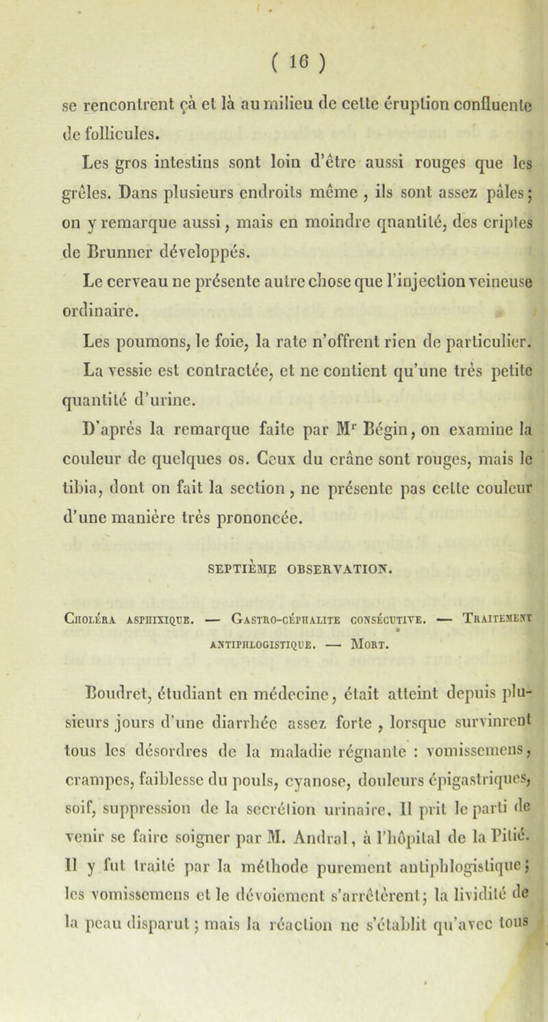 se rencontrent çà et là au milieu de celte éruption confluente de follicules. Les gros intestins sont loin d’être aussi rouges que les grêles. Dans plusieurs endroits même , ils sont assez pâles ; on y remarque aussi, mais en moindre quantité, des criptes de Brunner développés. Le cerveau ne présente autre chose que l’injection veineuse ordinaire. Les poumons, le foie, la rate n’offrent rien de particulier. La vessie est contractée, et ne contient qu’une très petite quantité d’urine. D'après la remarque faite par Mr Bégin, on examine la couleur de quelques os. Ceux du crâne sont rouges, mais le tibia, dont on fait la section, ne présente pas celte couleur d’une manière très prononcée. SEPTIEME OBSERVATION. Choléra aspiiixique. — Gastro-céphalite consécutive. — Traitement * antiphlogistique. —• Mort. Boudret, étudiant en médecine, était atteint depuis plu- sieurs jours d’une diarrhée assez forte , lorsque survinrent tous les désordres de la maladie régnante : vomissemens, crampes, faiblesse du pouls, cyanose, douleurs épigastriques, soif, suppression de la secrétion urinaire. Il prit le parti de venir se faire soigner par M. Amiral, à l’hôpital de la Pitié. 11 y fut traité par la méthode purement antiphlogistique} les vomissemens et le dévoiement s’arrêtèrent; la lividité de la peau disparut ; mais la réaction ne s’établit qu’avec tous