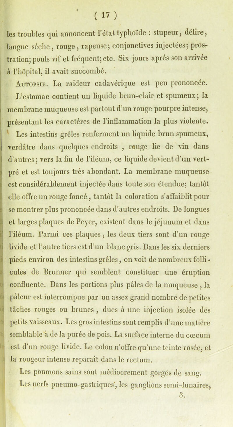 les troubles qui annoncent l’état typhoïde : stupeur, déliré, langue scclie , rouge, râpeuse; conjonctives injectées; pros- tration; pouls vif et fréquent; etc. Six jours après son arrivée à l’hôpital, il avait succombé. Autopsie. La raideur cadavérique est peu prononcée. L’estomac contient un liquide brun-clair et spumeux ; la membrane muqueuse est partout d’un rouge pourpre intense, présentant les caractères de l’inflammation la plus violente. ' Les intestins grêles renferment un liquide brun spumeux, verdâtre dans quelques endroits , rouge lie de vin dans d’autres ; vers la fin de l’iléum, ce liquide devient d’un vert- pré et est toujours très abondant. La membrane muqueuse est considérablement injectée dans toute son étendue; tantôt elle offre un rouge foncé, tantôt la coloration s’affaiblit pour se montrer plus prononcée dans d’autres endroits. De longues et larges plaques dePeyer, existent dans le jéjunum et dans l’iléum. Parmi ces plaques, les deux tiers sont d’un rouge I livide et l’autre tiers est d’un blanc gris. Dans les six derniers pieds environ des intestins grêles, ou voit de nombreux folli- cules de Brunner qui semblent constituer une éruption confluente. Dans les portions plus pâles de la muqueuse , la pâleur est interrompue par un assez grand nombre de petites tâches rouges ou brunes , dues à une injection isolée des i petits vaisseaux. Les gros intestins sont remplis d’une matière i semblable à de la purée de pois. La surface interne du cæcum est d’un rouge livide. Le colon n’offre qu’une teinte rosée, et la rougeur intense reparaît dans le rectum. Les poumons sains sont médiocrement gorgés de sang. Les nerfs pneumo-gastriques’, les ganglions semi-lunaires, 3.