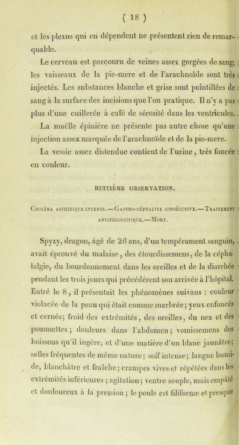et les plexus qui en dépendent ne présentent rien de remar- quable. Le cerveau est parcouru de veines assez gorgées de sang; les vaisseaux de la pie-mere et de l’araclmoïde sont très injectés. Les substances blanche et grise sont pointillées de sang à la surface des incisions que l’on pratique. Il n’y a pas plus d’une cuillerée à café de sérosité dans les ventricules. La moelle épinière ne présente pas autre chose qu’une injection assez marquée de l’arachnoïde et de la pie-mere. La vessie assez distendue contient de l’urine, très foncée en couleur. HUITIÈME OBSERVATION. Choléra aspiiixique intense.—Gastro-cépiialite consécutive.—Traitement ANTIPHLOGISTIQUE. MORT. Spyzy, dragon, âgé de 26 ans, d’un tempérament sanguin, avait éprouvé du malaise , des étourdissemens, de la cépha- lalgie, du bourdonnement dans les oreilles et de la diarrhée pendant les trois jours qui précédèrent son arrivée à l’hôpital. Entré le 8, il présentait les phénomènes suivans : couleur violacée de la peau qui était comme marbrée; yeux enfoncés et cernés; froid des extrémités, des oreilles, du nez et des pommettes ; douleurs dans l'abdomen ; vomissemens des boissons qu’il ingère, et d’une matière d’un blanc jaunâtre; selles fréquentes de meme nature; soif intense; langue humi- , de, blanchâtre et fraîche; crampes vives et répétées dans les extrémités inferieures ; agitation ; ventre souple, mais empâté et douloureux à la pression ; le pouls est filiforme et presque
