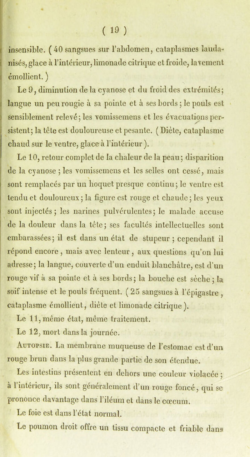 ( 1») insensible. ( 40 sangsues sur l’abdomen, cataplasmes lauda- nisés, glace à l’intérieur, limonade citrique et froide, lavement émollient. ) Le 9, diminution de la cyanose et du froid des extrémités; langue un peu rougie à sa pointe et à ses bords ; le pouls est sensiblement relevé ; les vomissemens et les évacuations per- sistent; la tête est douloureuse et pesante. ( Diète, cataplasme chaud sur le ventre, glace à l’intérieur ). Le 10, retour complet de la chaleur de la peau; disparition de la cyanose ; les vomissemens et les selles ont cessé, mais \ sont remplacés par un hoquet presque continu; le ventre est tendu et douloureux ; la figure est rouge et chaude ; les yeux sont injectés ; les narines pulvérulentes; le malade accuse de la douleur dans la tête ; ses facultés intellectuelles sont embarassées; il est dans un état de stupeur ; cependant il répond encore , mais avec lenteur, aux questions qu’on lui adresse; la langue, couverte d’un enduit blanchâtre, est d’un rouge vif à sa pointe et à ses bords; la bouche est sèche ; la soif intense et le pouls fréquent. (25 sangsues à l’épigastre , cataplasme émollient, dicte et limonade citrique). Le 11, même état, même traitement. Le 12, mort dans la journée. Autopsie. La membrane muqueuse de l’estomac est d’un rouge brun dans la plus grande partie de son étendue. Les intestins présentent en dehors une couleur violacée ; à l’intérieur, ils sont généralement d’un rouge foncé, qui se prononce davantage dans l’iléum et dans le cæcum. Le foie est dans l’état normal. Le poumon droit offre un tissu compacte et friable dans
