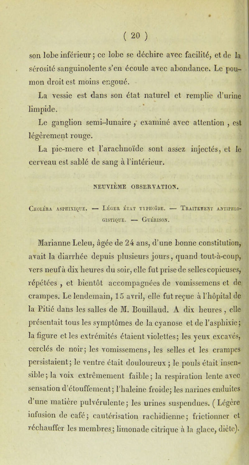 son lobe inférieur; ce lobe se déchire avec facilité, et de la sérosité sanguinolente s’en écoule avec abondance. Le pou- mon droit est moins engoué. La vessie est dans son état naturel et remplie d’urine limpide. Le ganglion semi-lunaire , examiné avec attention , est légèrement rouge. La pie-mere et l’arachnoïde sont assez injectés, et le cerveau est sablé de sang à l’intérieur. NEUVIÈME OBSERVATION. Choléra aspbixiqtje. — Léger état ttpiioïue. — Traitement antiphlo- gistique. — Guérison. Marianne Leleu, âgée de 24 ans, d’une bonne constitution, avait la diarrhée depuis plusieurs jours, quand tout-à-coup, vers neuf à dix heures du soir, elle fut prise de selles copieuses, répétées , et bientôt accompagnées de vomissemens et de crampes. Le lendemain, 15 avril, elle fut reçue à l’hôpital de la Pitié dans les salles de M. Bouillaud. À dix heures , elle présentait tous les symptômes de la cyanose et de l’asphixie; la figure et les extrémités étaient violettes; les yeux excavés, cerclés de noir; les vomissemens, les selles et les crampes persistaient; le ventre était douloureux ; le pouls était insen- sible; la voix extrêmement faible; la respiration lente avec sensation d’étouffement; l’haleine froide; les narines enduites d une matière pulvérulente; les urines suspendues. ( Légère infusion de café; cautérisation rachidienne; frictionner et réchauffer les membres ; limonade citrique à la glace, diète).