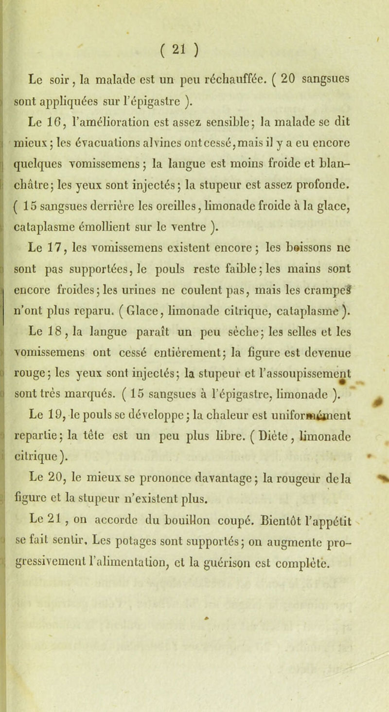 Le soir, la malade est un peu réchauffée. (20 sangsues sont appliquées sur l’épigastre ). Le 10, l’amélioration est assez sensible; la malade se dit , mieux ; les évacuations alvines ont cessé, mais il y a eu encore quelques vomissemens ; la langue est moins froide et blan- châtre; les yeux sont injectés; la stupeur est assez profonde. (15 sangsues derrière les oreilles, limonade froide à la glace, cataplasme émollient sur le ventre ). Le 17, les vomissemens existent encore; les boissons ne sont pas supportées, le pouls reste faible; les mains sont encore froides ; les urines ne coulent pas, mais les crampe^ n’ont plus reparu. (Glace, limonade citrique, cataplasme). Le 18, la langue paraît un peu sèche; les selles et les vomissemens ont cessé entièrement; la figure est devenue rouge; les yeux sont injectés; la stupeur et l’assoupissement sont très marqués. (15 sangsues à l’épigastre, limonade ). Le 19, le pouls se développe ; la chaleur est uniformément repartie; la tète est un peu plus libre. (Diète, limonade citrique). Le 20, le mieux se prononce davantage; la rougeur delà figure et la stupeur n’existent plus. Le 21 , on accorde du bouillon coupé. Bientôt l’appétit se fait sentir. Les potages sont supportés; on augmente pro- gressivement l’alimentation, cl la guérison est complété.