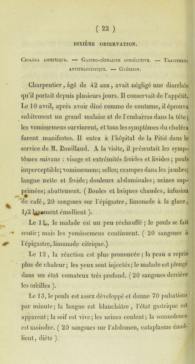 DIXIEME OBSERVATION. Choléra aspiiixique. — Gastro-céniaute consécutive. — Traitement ANTIPHLOGISTIQUE. — GuÉRISON. Charpentier, âgé de 42 ans , avait négligé une diarrhée qu’il portait depuis plusieurs jours. Il conservait de l’appétit. Le 10 avril, après avoir dîné comme de coutume, il éprouva subitement un grand malaise et de l’embarras dans la tête; les vomissemens survinrent, et tous les symptômes du choléra furent manifestes. Il entra à l’hôpital de la Pitié dans le service de M. Bouillaud. A la visite, il présentait les symp- tômes suivons : visage et extrémités froides et livides ; pouls imperceptible; vomissemens; selles; crampes dans les jambes; langue nette et froide; douleurs abdominales; urines sup- primées; abattement. (Boules et briques chaudes, infusion de café, 20 sangsues sur l’épigastre, limonade à la glace, 1 /2 hument émollient ). Le IL, le malade est un peu réchauffé ; le pouls se fait • sentir; mais les yomissemens continuent. ( 20 sangsues à l’épigastre, limonade citrique.) Le 12 , la réaction est plus prononcée ; la peau a repris plus de chaleur ; les yeux sont injectés ; le malade est plongé dans un étal comateux très profond. ( 20 sangsues derrière les oreilles ). Le 13, le pouls est assez développé et donne 70 pulsations par minute; la langue est blanchâtre , l’état gastrique est apparent; la soif est vive; les urines coulent; la somnolence est moindre. ( 20 sangsues sur l’abdomen, cataplasme émol- lient, diète ).