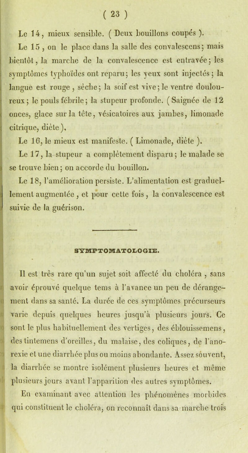 Le 14, mieux sensible. ( Deux bouillons coupés ). Le 15 j on le place dans la salle des convalescens ; mais bientôt, la marche de la convalescence est entravée ; les symptômes typhoïdes ont reparu; les yeux sont injectés; la langue est rouge , sèche; la soif est vive; le ventre doulou- reux; le pouls fébrile ; la stupeur profonde. (Saignée de 12 onces, glace sur la tôle, vésicatoires aux jambes, limonade 1 citrique, diète). Le 16, le mieux est manifeste. ( Limonade, diète ). Le 17, la stupeur a complètement disparu; le malade se se trouve bien ; on accorde du bouillon. Le 18, l’amélioration persiste. L’alimentation est graducl- t lcmenl augmentée , et pour cette fois, la convalescence est suivie de la guérison. SYMPTOMATOLOGIE. Il est très rare qu’un sujet soit affecté du choléra , sans avoir éprouvé quelque tems à l’avance un peu de dérange- ment dans sa santé. La durée de ces symptômes précurseurs varie depuis quelques heures jusqu’à plusieurs jours. Ce sont le plus habituellement des vertiges, des éblouissemens, destinlemens d’oreilles, du malaise, des coliques, de l’ano- i rexie et une diarrhée plus ou moins abondante. Assez souvent, la diarrhée se montre isolément plusieurs heures et même plusieurs jours avant l’apparition des autres symptômes. En examinant avec attention les phénomènes morbides qui constituent le choléra, on reconnaît dans sa marche trois