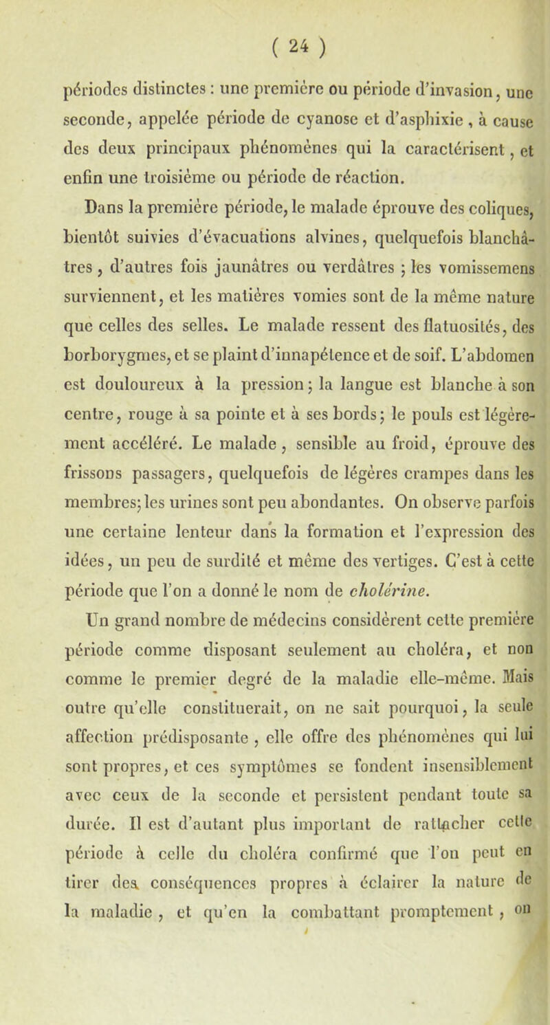 périodes distinctes : une première ou période d’invasion, une seconde, appelée période de cyanose et d’asphixie , à cause des deux principaux phénomènes qui la caractérisent, et enfin une troisième ou période de réaction. Dans la première période, le malade éprouve des coliques, bientôt suivies d’évacuations alvines, quelquefois blanchâ- tres , d’autres fois jaunâtres ou verdâtres ; les vomissemens surviennent, et les matières vomies sont de la même nature que celles des selles. Le malade ressent des flatuosités, des borborygmes, et se plaint d’iunapétence et de soif. L’abdomen est douloureux à la pression ; la langue est blanche à son centre, rouge à sa pointe et à ses bords; le pouls est légère- ment accéléré. Le malade, sensible au froid, éprouve des frissons passagers, quelquefois de légères crampes dans les membres; les urines sont peu abondantes. On observe parfois une certaine lenteur dans la formation et l’expression des idées, un peu de surdité et même des vertiges. C’est à cette période que l’on a donné le nom de cholérine. Un grand nombre de médecins considèrent celte première période comme disposant seulement au choléra, et non comme le premier degré de la maladie elle-même. Mais outre qu’elle constituerait, on ne sait pourquoi, la seule affection prédisposante , elle offre des phénomènes qui lui sont propres, et ces symptômes se fondent insensiblement avec ceux de la seconde et persistent pendant toute sa durée. Il est d’autant plus important de rattacher celle période à celle du choléra confirmé que Ton peut en tirer des. conséquences propres à éclairer la nature de la maladie , et qu’en la combattant promptement , on