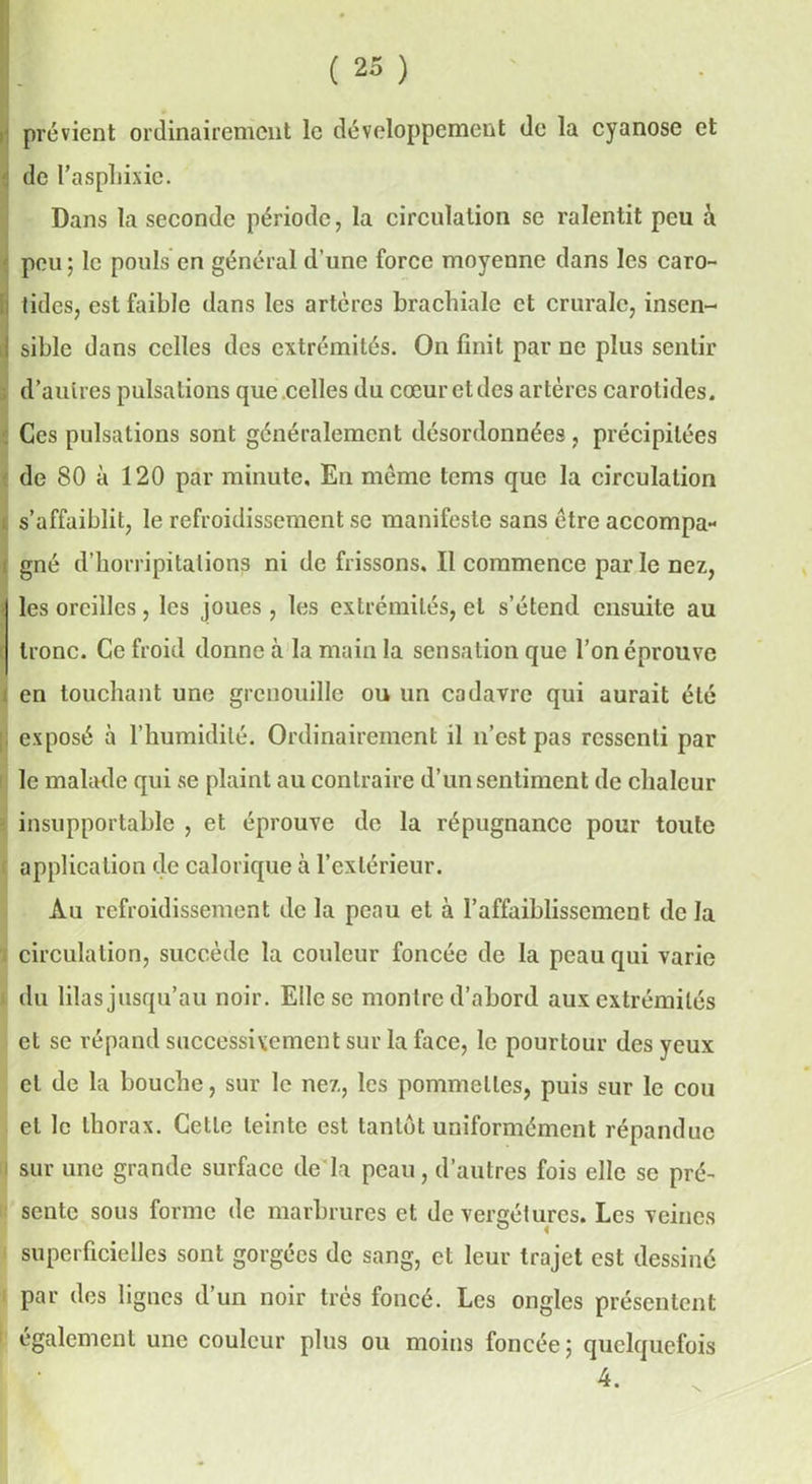 prévient ordinairement le développement de la cyanose et de l’asphixic. Dans la seconde période, la circulation se ralentit peu à peu; le pouls en général d'une force moyenne dans les caro- fi lidcs, est faible dans les artères brachiale et crurale, insen- I sible dans celles des extrémités. On finit par ne plus sentir d’autres pulsations que celles du cœur et des artères carotides. Ces pulsations sont généralement désordonnées, précipitées de 80 à 120 par minute. En meme tems que la circulation i. s’affaiblit, le refroidissement se manifeste sans être accompa- ! gné d’horripitalions ni de frissons. Il commence par le nez, i les oreilles, les joues , les extrémités, et s’étend ensuite au tronc. Ce froid donne à la main la sensation que l’on éprouve en touchant une grenouille ou un cadavre qui aurait été ; exposé à l’humidité. Ordinairement il n’est pas ressenti par le malade qui se plaint au contraire d’un sentiment de chaleur insupportable , et éprouve de la répugnance pour toute application de calorique à l’extérieur. Au refroidissement de la peau et à l’affaiblissement de la circulation, succède la couleur foncée de la peau qui varie du lilas jusqu’au noir. Elle se montre d’abord aux extrémités et se répand successivement sur la face, le pourtour des yeux et de la bouche, sur le nez, les pommelles, puis sur le cou et le thorax. Celle teinte est tantôt uniformément répandue sur une grande surface de la peau, d’autres fois clic se pré- sente sous forme de marbrures et de vereétures. Les veines ° « superficielles sont gorgées de sang, et leur trajet est dessiné par des lignes d’un noir très foncé. Les ongles présentent également une couleur plus ou moins foncée; quelquefois