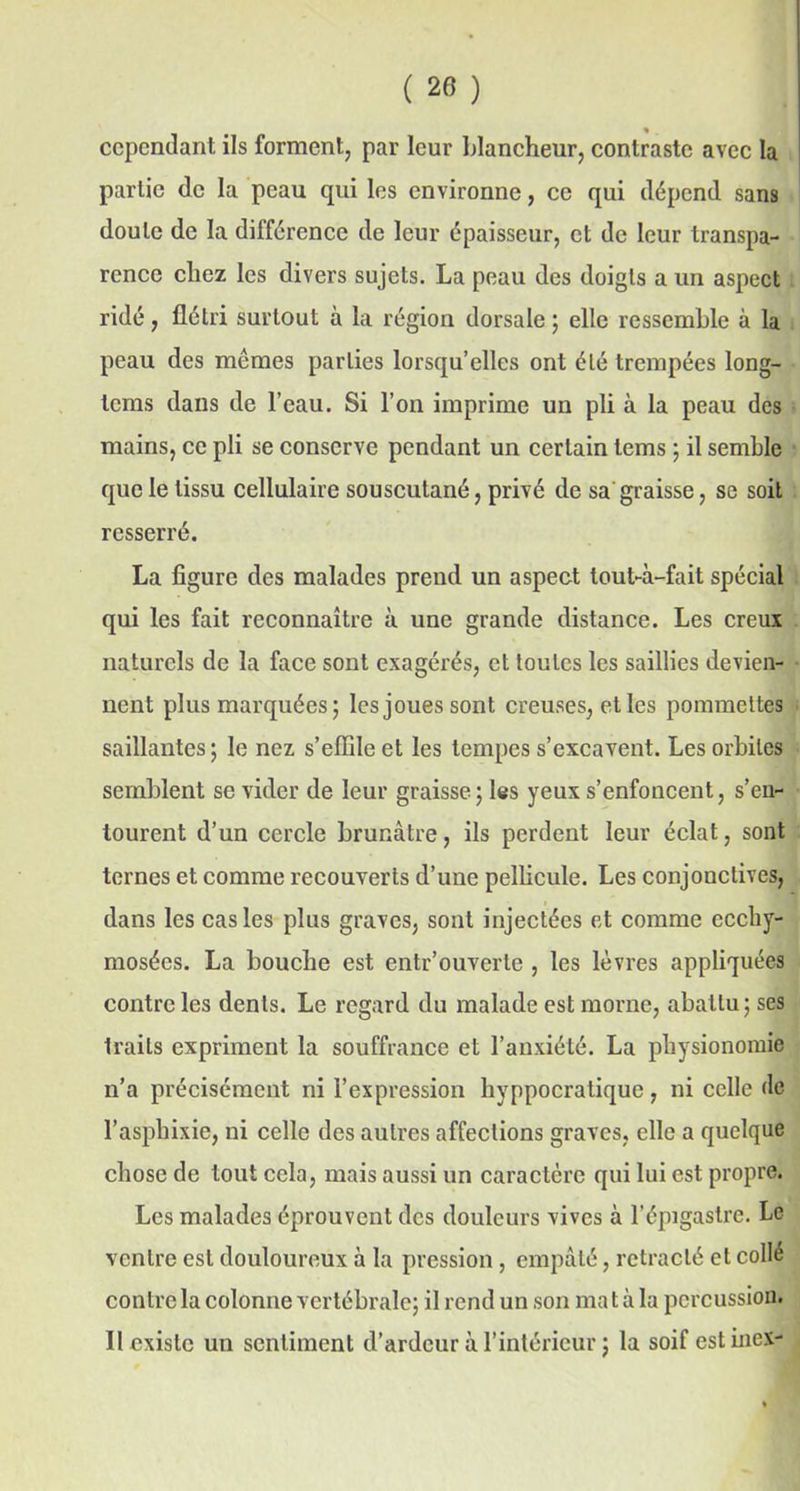 cependant ils forment, par leur blancheur, contraste avec la partie de la peau qui les environne, ce qui dépend sans doute de la différence de leur épaisseur, et de leur transpa- rence chez les divers sujets. La peau des doigts a un aspect ridé, flétri surtout à la région dorsale ; elle ressemble à la peau des mêmes parties lorsqu’elles ont été trempées long- tems dans de l’eau. Si l’on imprime un pli à la peau des mains, ce pli se conserve pendant un certain tems ; il semble que le tissu cellulaire souscutané, privé de sa graisse, se soit resserré. La figure des malades prend un aspect tout-à-fait spécial qui les fait reconnaître à une grande distance. Les creux naturels de la face sont exagérés, et toutes les saillies devien- nent plus marquées; les joues sont creuses, et les pommettes saillantes; le nez s’effile et les tempes s’excavent. Les orbites semblent se vider de leur graisse; les yeux s’enfoncent, s’en- tourent d’un cercle brunâtre, ils perdent leur éclat, sont ternes et comme recouverts d’une pellicule. Les conjonctives, dans les cas les plus graves, sont injectées et comme ccchy- mosées. La bouche est entr’ouverte , les lèvres appliquées contre les dents. Le regard du malade est morne, abattu; ses traits expriment la souffrance et l’anxiété. La physionomie n’a précisément ni l’expression hyppocratique, ni celle de l’asphixie, ni celle des autres affections graves, elle a quelque chose de tout cela, mais aussi un caractère qui lui est propre. Les malades éprouvent des douleurs vives à l’épigastre. Le ventre est douloureux à la pression , empâté, rétracté et collé contre la colonne vertébrale; il rend un son ma t à la percussion. II existe un sentiment d’ardeur à l’intérieur ; la soif estinex-